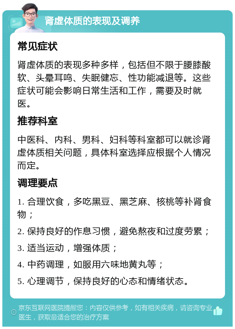 肾虚体质的表现及调养 常见症状 肾虚体质的表现多种多样，包括但不限于腰膝酸软、头晕耳鸣、失眠健忘、性功能减退等。这些症状可能会影响日常生活和工作，需要及时就医。 推荐科室 中医科、内科、男科、妇科等科室都可以就诊肾虚体质相关问题，具体科室选择应根据个人情况而定。 调理要点 1. 合理饮食，多吃黑豆、黑芝麻、核桃等补肾食物； 2. 保持良好的作息习惯，避免熬夜和过度劳累； 3. 适当运动，增强体质； 4. 中药调理，如服用六味地黄丸等； 5. 心理调节，保持良好的心态和情绪状态。