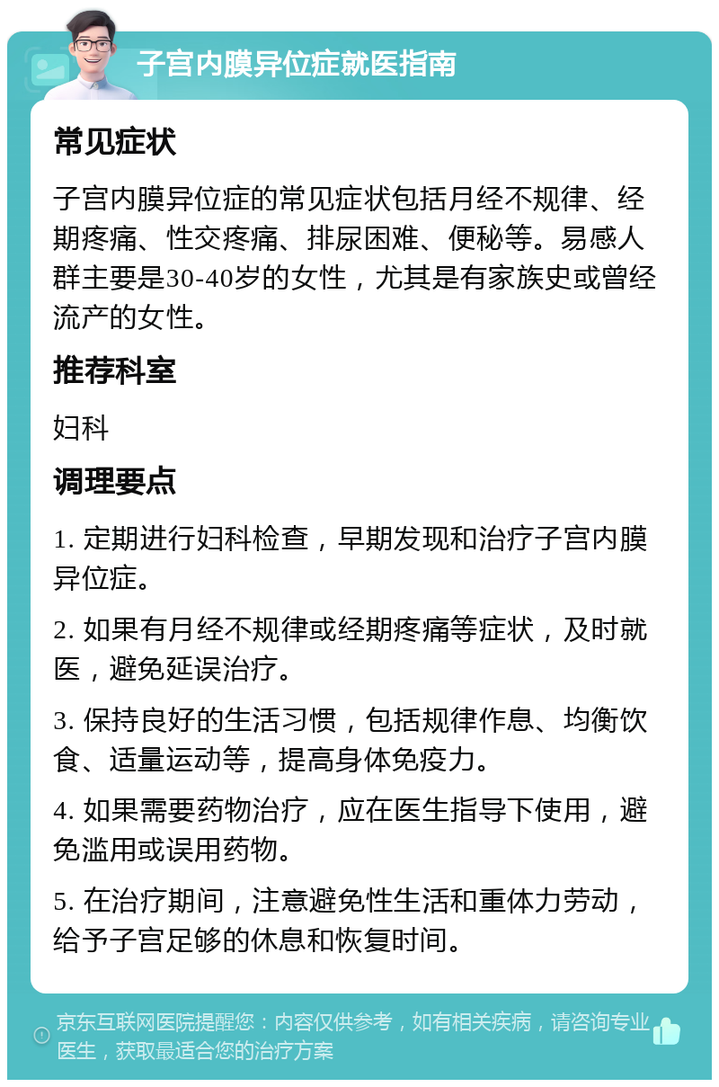 子宫内膜异位症就医指南 常见症状 子宫内膜异位症的常见症状包括月经不规律、经期疼痛、性交疼痛、排尿困难、便秘等。易感人群主要是30-40岁的女性，尤其是有家族史或曾经流产的女性。 推荐科室 妇科 调理要点 1. 定期进行妇科检查，早期发现和治疗子宫内膜异位症。 2. 如果有月经不规律或经期疼痛等症状，及时就医，避免延误治疗。 3. 保持良好的生活习惯，包括规律作息、均衡饮食、适量运动等，提高身体免疫力。 4. 如果需要药物治疗，应在医生指导下使用，避免滥用或误用药物。 5. 在治疗期间，注意避免性生活和重体力劳动，给予子宫足够的休息和恢复时间。