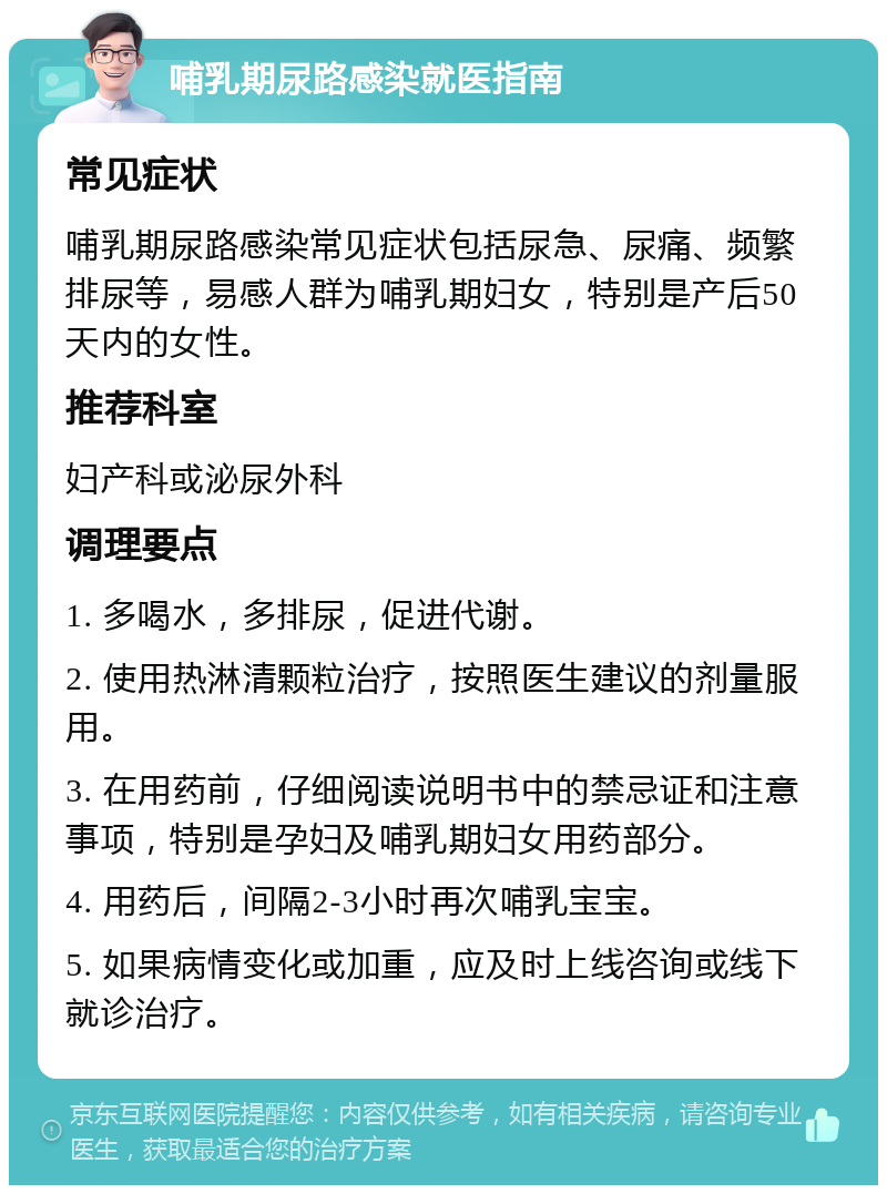 哺乳期尿路感染就医指南 常见症状 哺乳期尿路感染常见症状包括尿急、尿痛、频繁排尿等，易感人群为哺乳期妇女，特别是产后50天内的女性。 推荐科室 妇产科或泌尿外科 调理要点 1. 多喝水，多排尿，促进代谢。 2. 使用热淋清颗粒治疗，按照医生建议的剂量服用。 3. 在用药前，仔细阅读说明书中的禁忌证和注意事项，特别是孕妇及哺乳期妇女用药部分。 4. 用药后，间隔2-3小时再次哺乳宝宝。 5. 如果病情变化或加重，应及时上线咨询或线下就诊治疗。