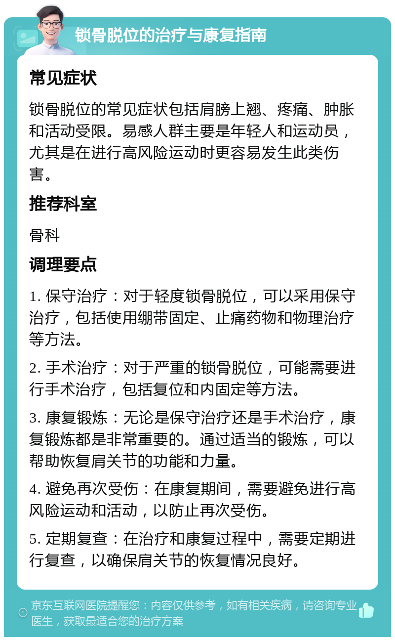 锁骨脱位的治疗与康复指南 常见症状 锁骨脱位的常见症状包括肩膀上翘、疼痛、肿胀和活动受限。易感人群主要是年轻人和运动员，尤其是在进行高风险运动时更容易发生此类伤害。 推荐科室 骨科 调理要点 1. 保守治疗：对于轻度锁骨脱位，可以采用保守治疗，包括使用绷带固定、止痛药物和物理治疗等方法。 2. 手术治疗：对于严重的锁骨脱位，可能需要进行手术治疗，包括复位和内固定等方法。 3. 康复锻炼：无论是保守治疗还是手术治疗，康复锻炼都是非常重要的。通过适当的锻炼，可以帮助恢复肩关节的功能和力量。 4. 避免再次受伤：在康复期间，需要避免进行高风险运动和活动，以防止再次受伤。 5. 定期复查：在治疗和康复过程中，需要定期进行复查，以确保肩关节的恢复情况良好。