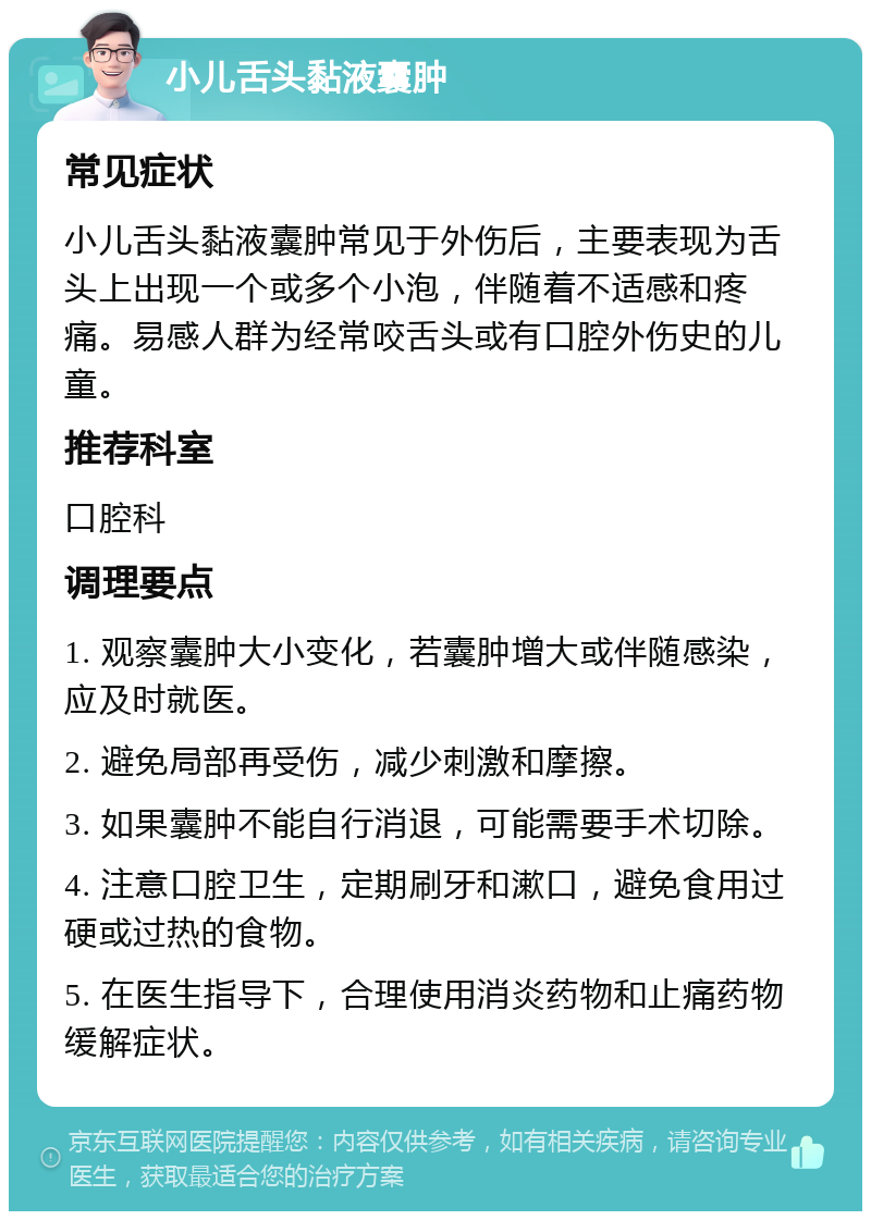 小儿舌头黏液囊肿 常见症状 小儿舌头黏液囊肿常见于外伤后，主要表现为舌头上出现一个或多个小泡，伴随着不适感和疼痛。易感人群为经常咬舌头或有口腔外伤史的儿童。 推荐科室 口腔科 调理要点 1. 观察囊肿大小变化，若囊肿增大或伴随感染，应及时就医。 2. 避免局部再受伤，减少刺激和摩擦。 3. 如果囊肿不能自行消退，可能需要手术切除。 4. 注意口腔卫生，定期刷牙和漱口，避免食用过硬或过热的食物。 5. 在医生指导下，合理使用消炎药物和止痛药物缓解症状。