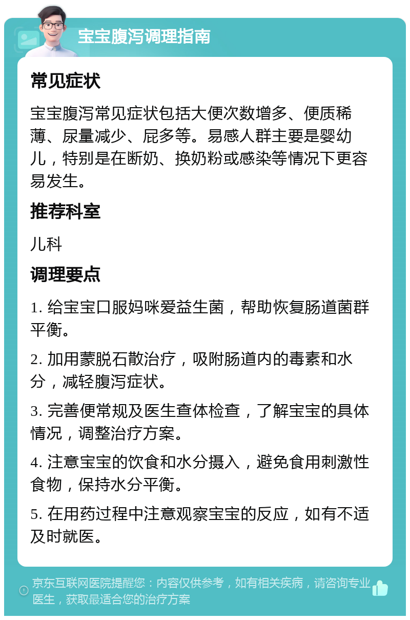 宝宝腹泻调理指南 常见症状 宝宝腹泻常见症状包括大便次数增多、便质稀薄、尿量减少、屁多等。易感人群主要是婴幼儿，特别是在断奶、换奶粉或感染等情况下更容易发生。 推荐科室 儿科 调理要点 1. 给宝宝口服妈咪爱益生菌，帮助恢复肠道菌群平衡。 2. 加用蒙脱石散治疗，吸附肠道内的毒素和水分，减轻腹泻症状。 3. 完善便常规及医生查体检查，了解宝宝的具体情况，调整治疗方案。 4. 注意宝宝的饮食和水分摄入，避免食用刺激性食物，保持水分平衡。 5. 在用药过程中注意观察宝宝的反应，如有不适及时就医。