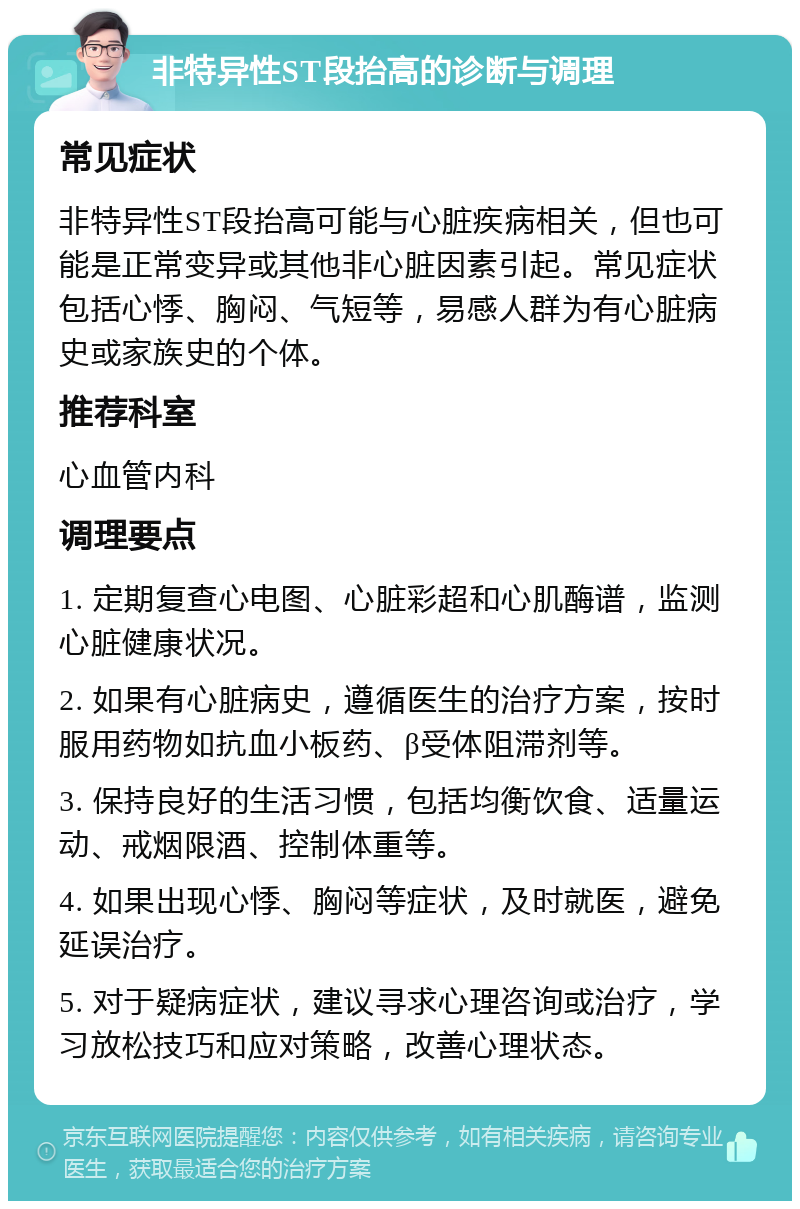 非特异性ST段抬高的诊断与调理 常见症状 非特异性ST段抬高可能与心脏疾病相关，但也可能是正常变异或其他非心脏因素引起。常见症状包括心悸、胸闷、气短等，易感人群为有心脏病史或家族史的个体。 推荐科室 心血管内科 调理要点 1. 定期复查心电图、心脏彩超和心肌酶谱，监测心脏健康状况。 2. 如果有心脏病史，遵循医生的治疗方案，按时服用药物如抗血小板药、β受体阻滞剂等。 3. 保持良好的生活习惯，包括均衡饮食、适量运动、戒烟限酒、控制体重等。 4. 如果出现心悸、胸闷等症状，及时就医，避免延误治疗。 5. 对于疑病症状，建议寻求心理咨询或治疗，学习放松技巧和应对策略，改善心理状态。