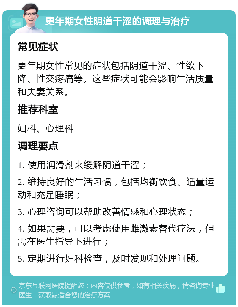 更年期女性阴道干涩的调理与治疗 常见症状 更年期女性常见的症状包括阴道干涩、性欲下降、性交疼痛等。这些症状可能会影响生活质量和夫妻关系。 推荐科室 妇科、心理科 调理要点 1. 使用润滑剂来缓解阴道干涩； 2. 维持良好的生活习惯，包括均衡饮食、适量运动和充足睡眠； 3. 心理咨询可以帮助改善情感和心理状态； 4. 如果需要，可以考虑使用雌激素替代疗法，但需在医生指导下进行； 5. 定期进行妇科检查，及时发现和处理问题。