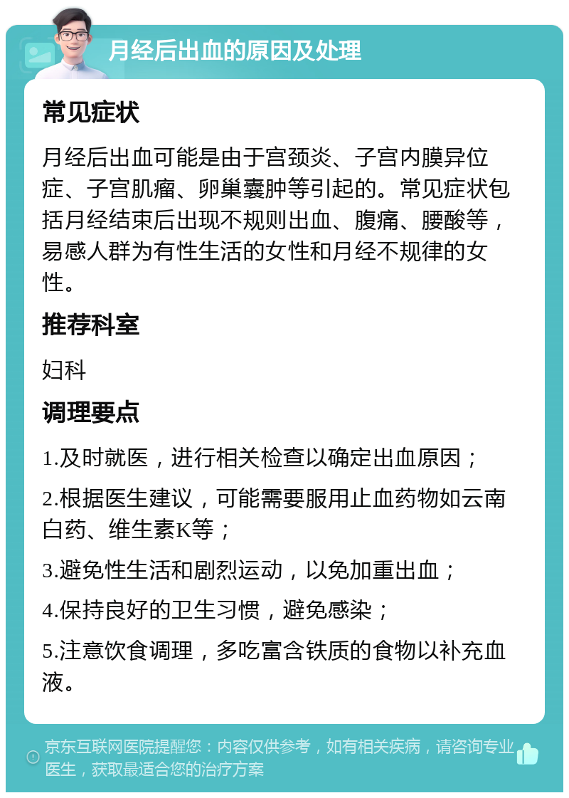 月经后出血的原因及处理 常见症状 月经后出血可能是由于宫颈炎、子宫内膜异位症、子宫肌瘤、卵巢囊肿等引起的。常见症状包括月经结束后出现不规则出血、腹痛、腰酸等，易感人群为有性生活的女性和月经不规律的女性。 推荐科室 妇科 调理要点 1.及时就医，进行相关检查以确定出血原因； 2.根据医生建议，可能需要服用止血药物如云南白药、维生素K等； 3.避免性生活和剧烈运动，以免加重出血； 4.保持良好的卫生习惯，避免感染； 5.注意饮食调理，多吃富含铁质的食物以补充血液。