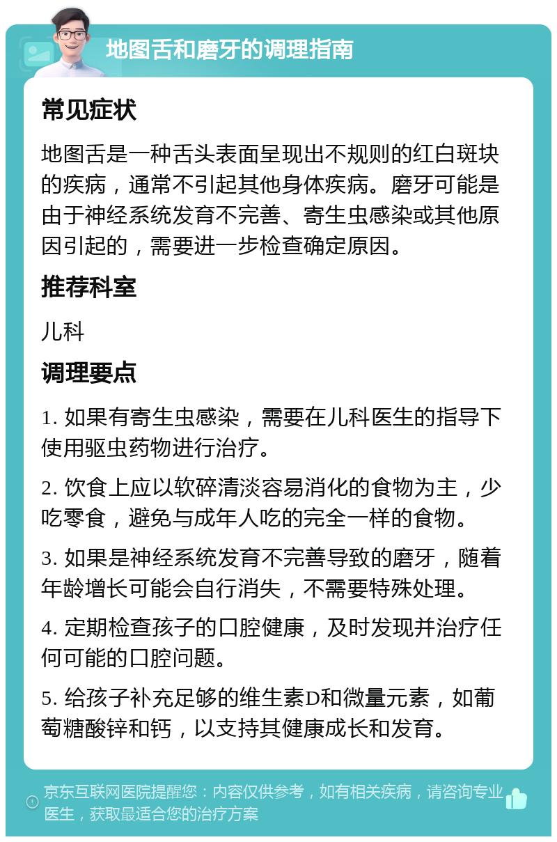 地图舌和磨牙的调理指南 常见症状 地图舌是一种舌头表面呈现出不规则的红白斑块的疾病，通常不引起其他身体疾病。磨牙可能是由于神经系统发育不完善、寄生虫感染或其他原因引起的，需要进一步检查确定原因。 推荐科室 儿科 调理要点 1. 如果有寄生虫感染，需要在儿科医生的指导下使用驱虫药物进行治疗。 2. 饮食上应以软碎清淡容易消化的食物为主，少吃零食，避免与成年人吃的完全一样的食物。 3. 如果是神经系统发育不完善导致的磨牙，随着年龄增长可能会自行消失，不需要特殊处理。 4. 定期检查孩子的口腔健康，及时发现并治疗任何可能的口腔问题。 5. 给孩子补充足够的维生素D和微量元素，如葡萄糖酸锌和钙，以支持其健康成长和发育。