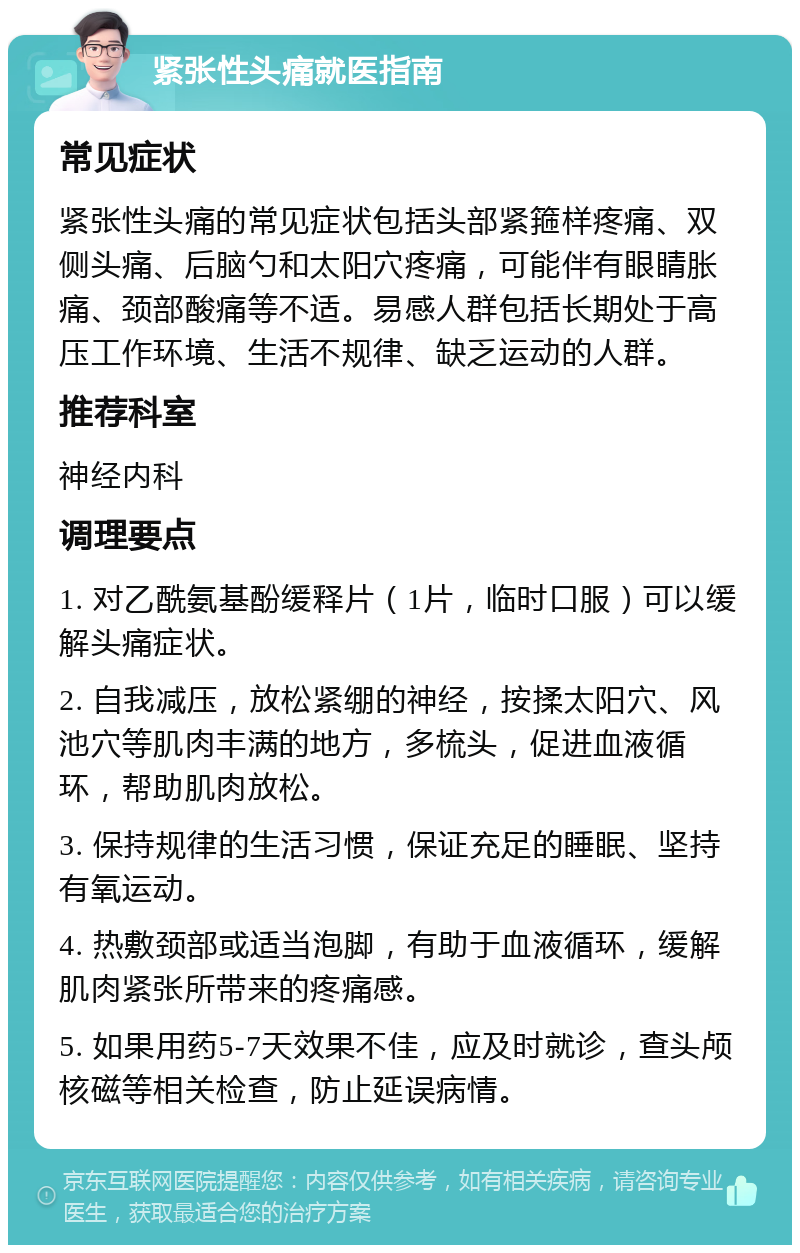 紧张性头痛就医指南 常见症状 紧张性头痛的常见症状包括头部紧箍样疼痛、双侧头痛、后脑勺和太阳穴疼痛，可能伴有眼睛胀痛、颈部酸痛等不适。易感人群包括长期处于高压工作环境、生活不规律、缺乏运动的人群。 推荐科室 神经内科 调理要点 1. 对乙酰氨基酚缓释片（1片，临时口服）可以缓解头痛症状。 2. 自我减压，放松紧绷的神经，按揉太阳穴、风池穴等肌肉丰满的地方，多梳头，促进血液循环，帮助肌肉放松。 3. 保持规律的生活习惯，保证充足的睡眠、坚持有氧运动。 4. 热敷颈部或适当泡脚，有助于血液循环，缓解肌肉紧张所带来的疼痛感。 5. 如果用药5-7天效果不佳，应及时就诊，查头颅核磁等相关检查，防止延误病情。