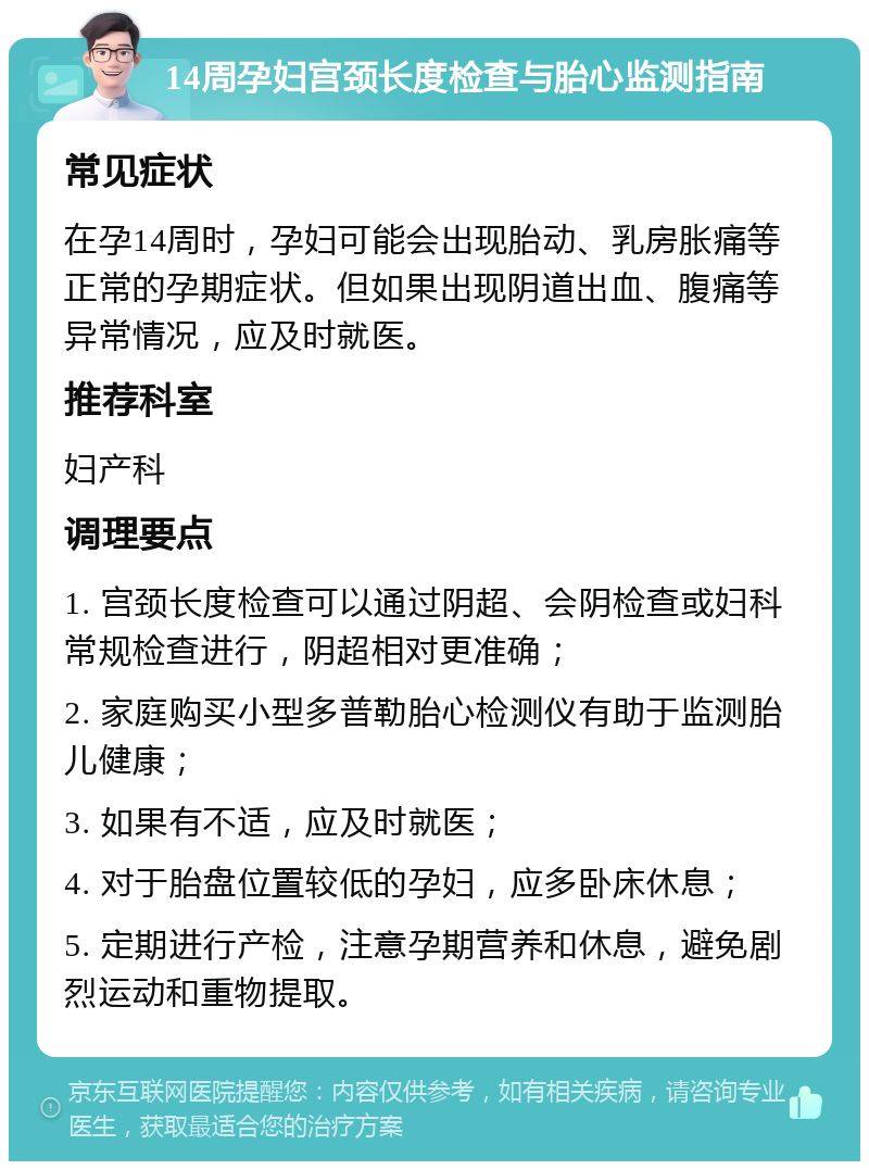 14周孕妇宫颈长度检查与胎心监测指南 常见症状 在孕14周时，孕妇可能会出现胎动、乳房胀痛等正常的孕期症状。但如果出现阴道出血、腹痛等异常情况，应及时就医。 推荐科室 妇产科 调理要点 1. 宫颈长度检查可以通过阴超、会阴检查或妇科常规检查进行，阴超相对更准确； 2. 家庭购买小型多普勒胎心检测仪有助于监测胎儿健康； 3. 如果有不适，应及时就医； 4. 对于胎盘位置较低的孕妇，应多卧床休息； 5. 定期进行产检，注意孕期营养和休息，避免剧烈运动和重物提取。