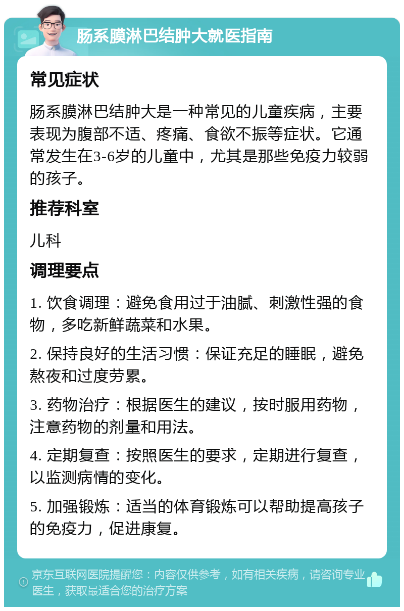 肠系膜淋巴结肿大就医指南 常见症状 肠系膜淋巴结肿大是一种常见的儿童疾病，主要表现为腹部不适、疼痛、食欲不振等症状。它通常发生在3-6岁的儿童中，尤其是那些免疫力较弱的孩子。 推荐科室 儿科 调理要点 1. 饮食调理：避免食用过于油腻、刺激性强的食物，多吃新鲜蔬菜和水果。 2. 保持良好的生活习惯：保证充足的睡眠，避免熬夜和过度劳累。 3. 药物治疗：根据医生的建议，按时服用药物，注意药物的剂量和用法。 4. 定期复查：按照医生的要求，定期进行复查，以监测病情的变化。 5. 加强锻炼：适当的体育锻炼可以帮助提高孩子的免疫力，促进康复。