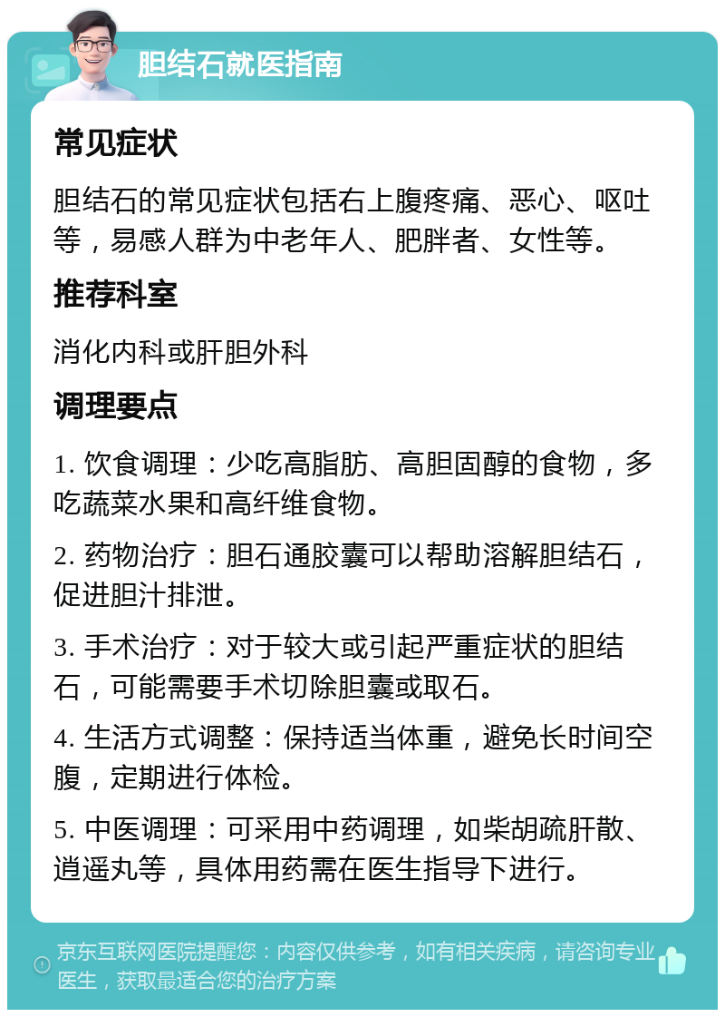 胆结石就医指南 常见症状 胆结石的常见症状包括右上腹疼痛、恶心、呕吐等，易感人群为中老年人、肥胖者、女性等。 推荐科室 消化内科或肝胆外科 调理要点 1. 饮食调理：少吃高脂肪、高胆固醇的食物，多吃蔬菜水果和高纤维食物。 2. 药物治疗：胆石通胶囊可以帮助溶解胆结石，促进胆汁排泄。 3. 手术治疗：对于较大或引起严重症状的胆结石，可能需要手术切除胆囊或取石。 4. 生活方式调整：保持适当体重，避免长时间空腹，定期进行体检。 5. 中医调理：可采用中药调理，如柴胡疏肝散、逍遥丸等，具体用药需在医生指导下进行。