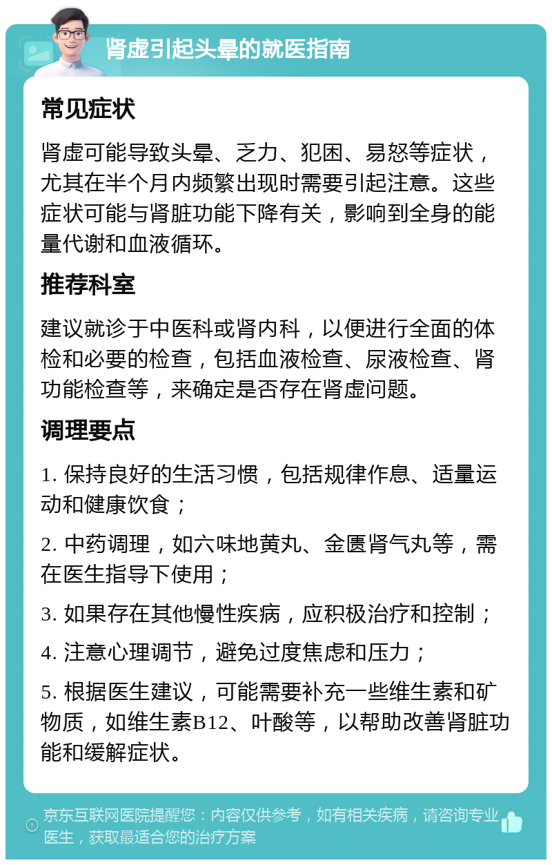 肾虚引起头晕的就医指南 常见症状 肾虚可能导致头晕、乏力、犯困、易怒等症状，尤其在半个月内频繁出现时需要引起注意。这些症状可能与肾脏功能下降有关，影响到全身的能量代谢和血液循环。 推荐科室 建议就诊于中医科或肾内科，以便进行全面的体检和必要的检查，包括血液检查、尿液检查、肾功能检查等，来确定是否存在肾虚问题。 调理要点 1. 保持良好的生活习惯，包括规律作息、适量运动和健康饮食； 2. 中药调理，如六味地黄丸、金匮肾气丸等，需在医生指导下使用； 3. 如果存在其他慢性疾病，应积极治疗和控制； 4. 注意心理调节，避免过度焦虑和压力； 5. 根据医生建议，可能需要补充一些维生素和矿物质，如维生素B12、叶酸等，以帮助改善肾脏功能和缓解症状。