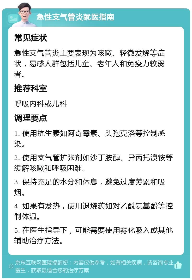 急性支气管炎就医指南 常见症状 急性支气管炎主要表现为咳嗽、轻微发烧等症状，易感人群包括儿童、老年人和免疫力较弱者。 推荐科室 呼吸内科或儿科 调理要点 1. 使用抗生素如阿奇霉素、头孢克洛等控制感染。 2. 使用支气管扩张剂如沙丁胺醇、异丙托溴铵等缓解咳嗽和呼吸困难。 3. 保持充足的水分和休息，避免过度劳累和吸烟。 4. 如果有发热，使用退烧药如对乙酰氨基酚等控制体温。 5. 在医生指导下，可能需要使用雾化吸入或其他辅助治疗方法。