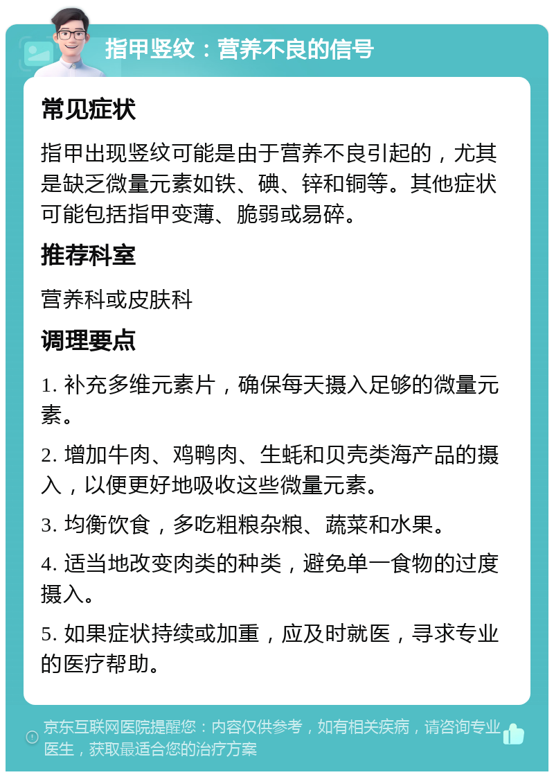 指甲竖纹：营养不良的信号 常见症状 指甲出现竖纹可能是由于营养不良引起的，尤其是缺乏微量元素如铁、碘、锌和铜等。其他症状可能包括指甲变薄、脆弱或易碎。 推荐科室 营养科或皮肤科 调理要点 1. 补充多维元素片，确保每天摄入足够的微量元素。 2. 增加牛肉、鸡鸭肉、生蚝和贝壳类海产品的摄入，以便更好地吸收这些微量元素。 3. 均衡饮食，多吃粗粮杂粮、蔬菜和水果。 4. 适当地改变肉类的种类，避免单一食物的过度摄入。 5. 如果症状持续或加重，应及时就医，寻求专业的医疗帮助。