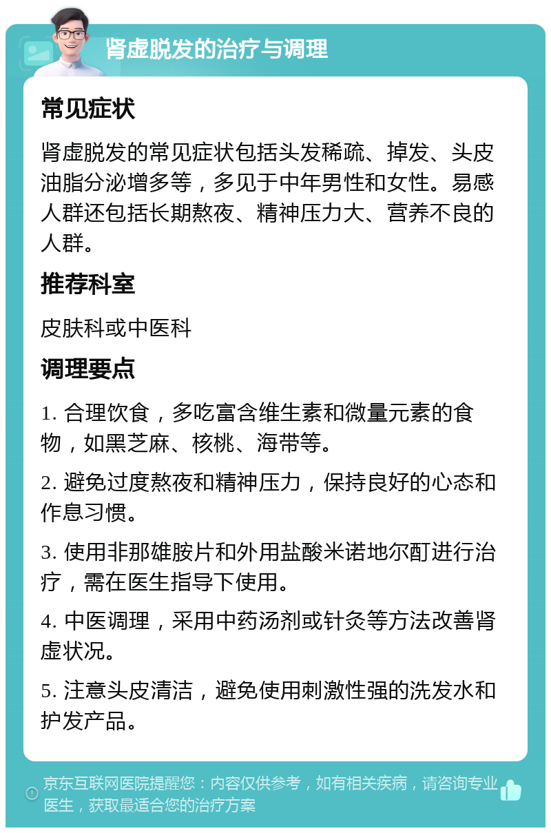 肾虚脱发的治疗与调理 常见症状 肾虚脱发的常见症状包括头发稀疏、掉发、头皮油脂分泌增多等，多见于中年男性和女性。易感人群还包括长期熬夜、精神压力大、营养不良的人群。 推荐科室 皮肤科或中医科 调理要点 1. 合理饮食，多吃富含维生素和微量元素的食物，如黑芝麻、核桃、海带等。 2. 避免过度熬夜和精神压力，保持良好的心态和作息习惯。 3. 使用非那雄胺片和外用盐酸米诺地尔酊进行治疗，需在医生指导下使用。 4. 中医调理，采用中药汤剂或针灸等方法改善肾虚状况。 5. 注意头皮清洁，避免使用刺激性强的洗发水和护发产品。