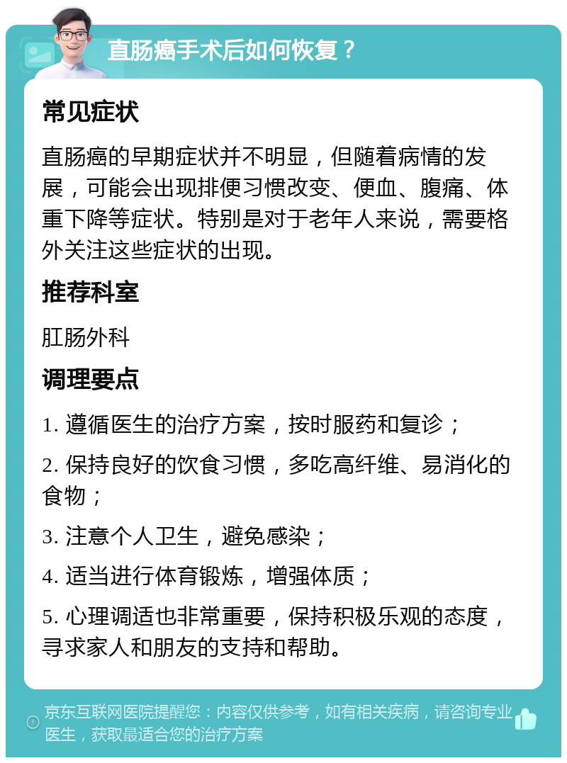 直肠癌手术后如何恢复？ 常见症状 直肠癌的早期症状并不明显，但随着病情的发展，可能会出现排便习惯改变、便血、腹痛、体重下降等症状。特别是对于老年人来说，需要格外关注这些症状的出现。 推荐科室 肛肠外科 调理要点 1. 遵循医生的治疗方案，按时服药和复诊； 2. 保持良好的饮食习惯，多吃高纤维、易消化的食物； 3. 注意个人卫生，避免感染； 4. 适当进行体育锻炼，增强体质； 5. 心理调适也非常重要，保持积极乐观的态度，寻求家人和朋友的支持和帮助。