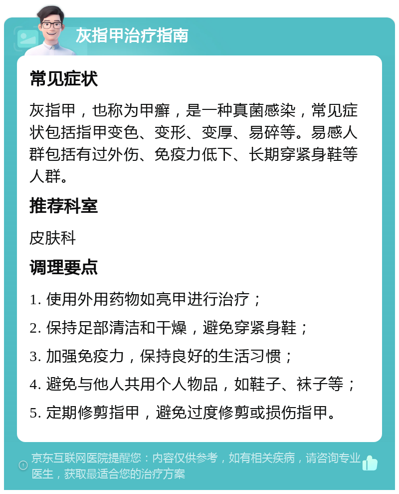 灰指甲治疗指南 常见症状 灰指甲，也称为甲癣，是一种真菌感染，常见症状包括指甲变色、变形、变厚、易碎等。易感人群包括有过外伤、免疫力低下、长期穿紧身鞋等人群。 推荐科室 皮肤科 调理要点 1. 使用外用药物如亮甲进行治疗； 2. 保持足部清洁和干燥，避免穿紧身鞋； 3. 加强免疫力，保持良好的生活习惯； 4. 避免与他人共用个人物品，如鞋子、袜子等； 5. 定期修剪指甲，避免过度修剪或损伤指甲。