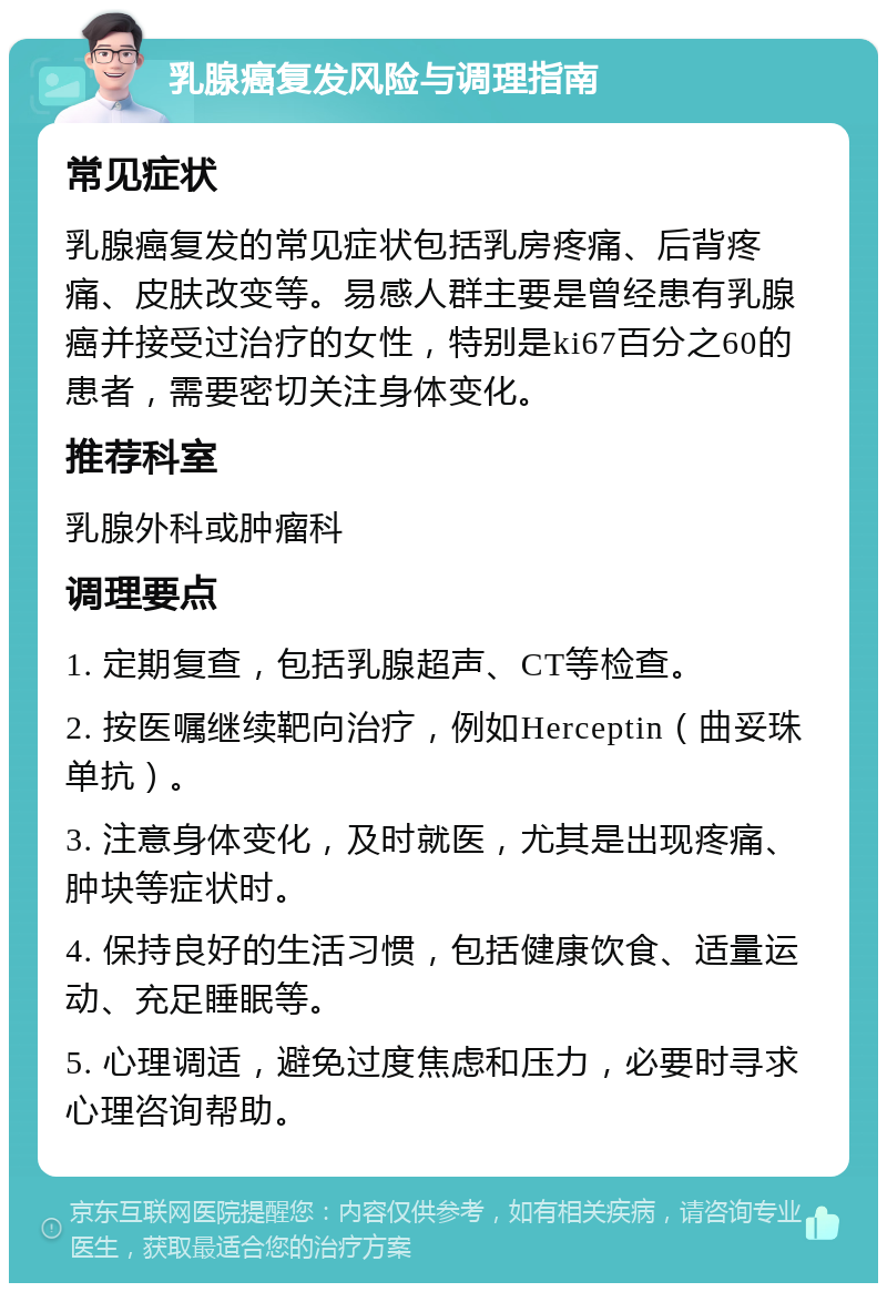 乳腺癌复发风险与调理指南 常见症状 乳腺癌复发的常见症状包括乳房疼痛、后背疼痛、皮肤改变等。易感人群主要是曾经患有乳腺癌并接受过治疗的女性，特别是ki67百分之60的患者，需要密切关注身体变化。 推荐科室 乳腺外科或肿瘤科 调理要点 1. 定期复查，包括乳腺超声、CT等检查。 2. 按医嘱继续靶向治疗，例如Herceptin（曲妥珠单抗）。 3. 注意身体变化，及时就医，尤其是出现疼痛、肿块等症状时。 4. 保持良好的生活习惯，包括健康饮食、适量运动、充足睡眠等。 5. 心理调适，避免过度焦虑和压力，必要时寻求心理咨询帮助。