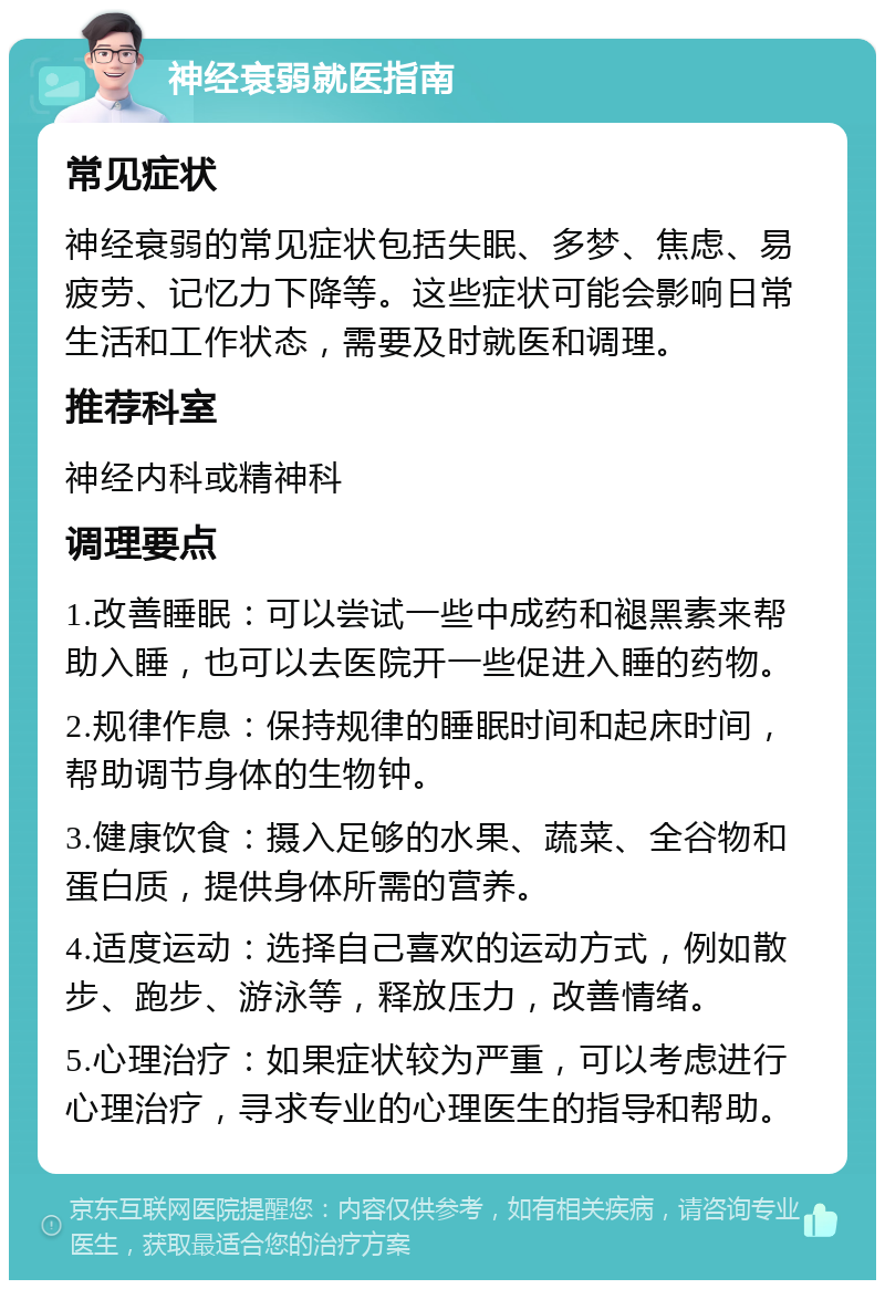 神经衰弱就医指南 常见症状 神经衰弱的常见症状包括失眠、多梦、焦虑、易疲劳、记忆力下降等。这些症状可能会影响日常生活和工作状态，需要及时就医和调理。 推荐科室 神经内科或精神科 调理要点 1.改善睡眠：可以尝试一些中成药和褪黑素来帮助入睡，也可以去医院开一些促进入睡的药物。 2.规律作息：保持规律的睡眠时间和起床时间，帮助调节身体的生物钟。 3.健康饮食：摄入足够的水果、蔬菜、全谷物和蛋白质，提供身体所需的营养。 4.适度运动：选择自己喜欢的运动方式，例如散步、跑步、游泳等，释放压力，改善情绪。 5.心理治疗：如果症状较为严重，可以考虑进行心理治疗，寻求专业的心理医生的指导和帮助。