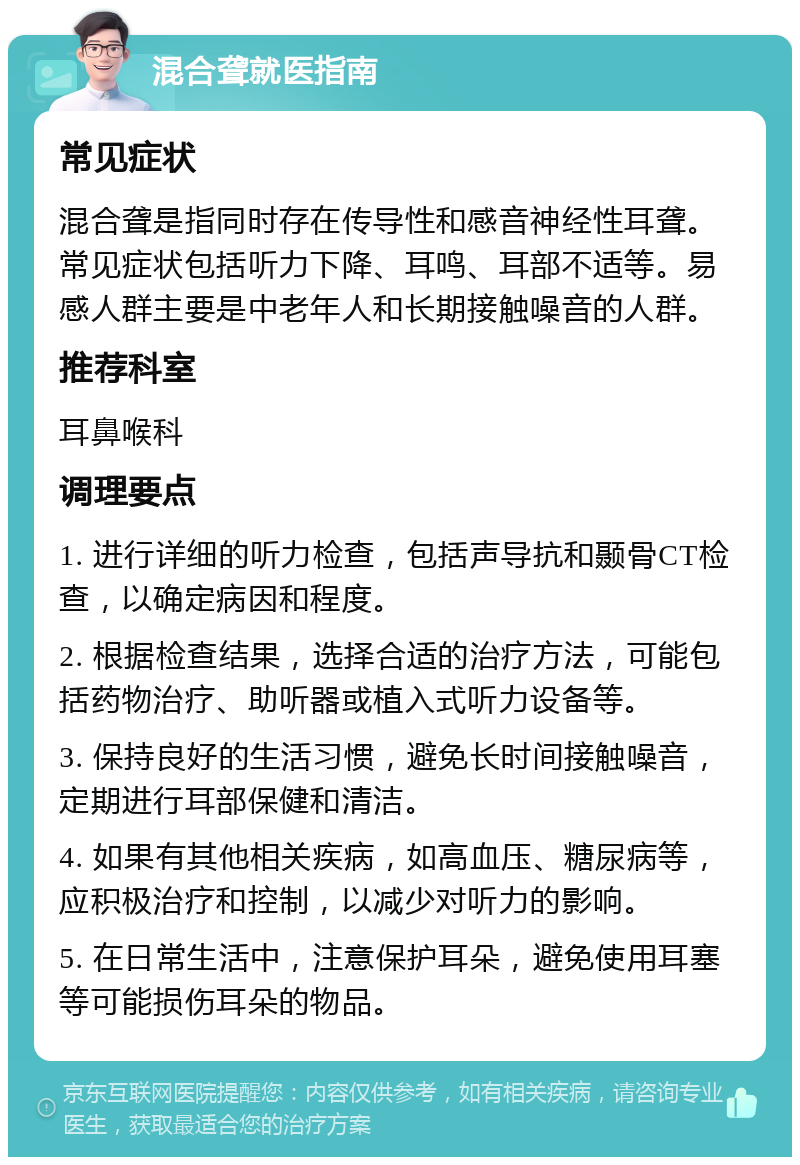 混合聋就医指南 常见症状 混合聋是指同时存在传导性和感音神经性耳聋。常见症状包括听力下降、耳鸣、耳部不适等。易感人群主要是中老年人和长期接触噪音的人群。 推荐科室 耳鼻喉科 调理要点 1. 进行详细的听力检查，包括声导抗和颞骨CT检查，以确定病因和程度。 2. 根据检查结果，选择合适的治疗方法，可能包括药物治疗、助听器或植入式听力设备等。 3. 保持良好的生活习惯，避免长时间接触噪音，定期进行耳部保健和清洁。 4. 如果有其他相关疾病，如高血压、糖尿病等，应积极治疗和控制，以减少对听力的影响。 5. 在日常生活中，注意保护耳朵，避免使用耳塞等可能损伤耳朵的物品。