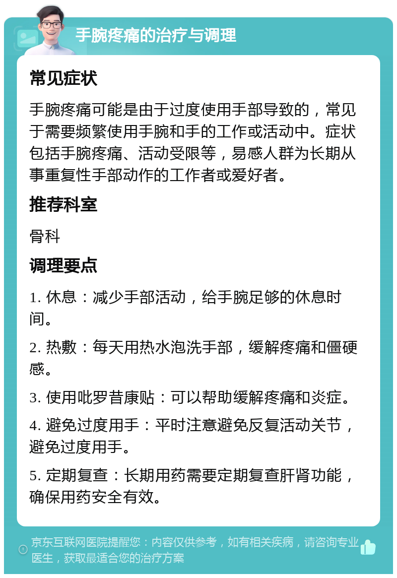 手腕疼痛的治疗与调理 常见症状 手腕疼痛可能是由于过度使用手部导致的，常见于需要频繁使用手腕和手的工作或活动中。症状包括手腕疼痛、活动受限等，易感人群为长期从事重复性手部动作的工作者或爱好者。 推荐科室 骨科 调理要点 1. 休息：减少手部活动，给手腕足够的休息时间。 2. 热敷：每天用热水泡洗手部，缓解疼痛和僵硬感。 3. 使用吡罗昔康贴：可以帮助缓解疼痛和炎症。 4. 避免过度用手：平时注意避免反复活动关节，避免过度用手。 5. 定期复查：长期用药需要定期复查肝肾功能，确保用药安全有效。