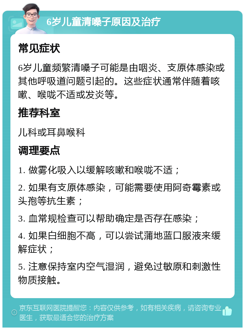 6岁儿童清嗓子原因及治疗 常见症状 6岁儿童频繁清嗓子可能是由咽炎、支原体感染或其他呼吸道问题引起的。这些症状通常伴随着咳嗽、喉咙不适或发炎等。 推荐科室 儿科或耳鼻喉科 调理要点 1. 做雾化吸入以缓解咳嗽和喉咙不适； 2. 如果有支原体感染，可能需要使用阿奇霉素或头孢等抗生素； 3. 血常规检查可以帮助确定是否存在感染； 4. 如果白细胞不高，可以尝试蒲地蓝口服液来缓解症状； 5. 注意保持室内空气湿润，避免过敏原和刺激性物质接触。