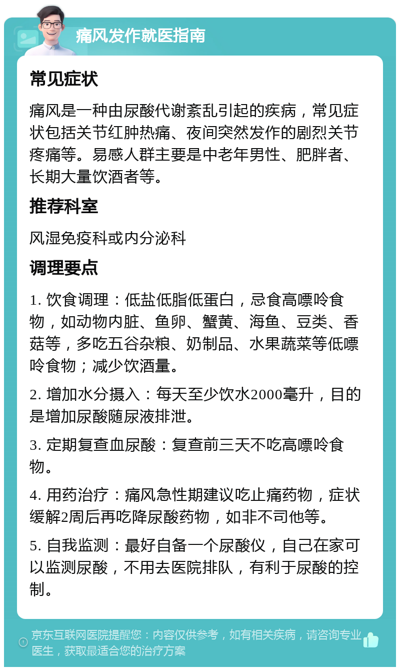 痛风发作就医指南 常见症状 痛风是一种由尿酸代谢紊乱引起的疾病，常见症状包括关节红肿热痛、夜间突然发作的剧烈关节疼痛等。易感人群主要是中老年男性、肥胖者、长期大量饮酒者等。 推荐科室 风湿免疫科或内分泌科 调理要点 1. 饮食调理：低盐低脂低蛋白，忌食高嘌呤食物，如动物内脏、鱼卵、蟹黄、海鱼、豆类、香菇等，多吃五谷杂粮、奶制品、水果蔬菜等低嘌呤食物；减少饮酒量。 2. 增加水分摄入：每天至少饮水2000毫升，目的是增加尿酸随尿液排泄。 3. 定期复查血尿酸：复查前三天不吃高嘌呤食物。 4. 用药治疗：痛风急性期建议吃止痛药物，症状缓解2周后再吃降尿酸药物，如非不司他等。 5. 自我监测：最好自备一个尿酸仪，自己在家可以监测尿酸，不用去医院排队，有利于尿酸的控制。