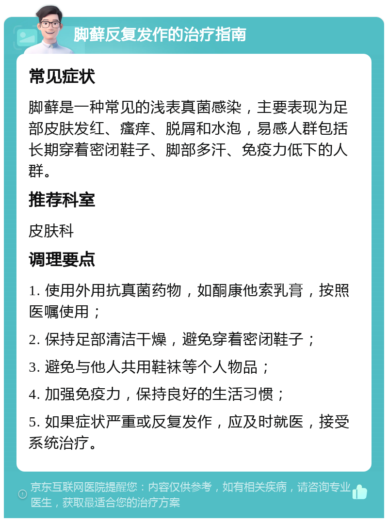 脚藓反复发作的治疗指南 常见症状 脚藓是一种常见的浅表真菌感染，主要表现为足部皮肤发红、瘙痒、脱屑和水泡，易感人群包括长期穿着密闭鞋子、脚部多汗、免疫力低下的人群。 推荐科室 皮肤科 调理要点 1. 使用外用抗真菌药物，如酮康他索乳膏，按照医嘱使用； 2. 保持足部清洁干燥，避免穿着密闭鞋子； 3. 避免与他人共用鞋袜等个人物品； 4. 加强免疫力，保持良好的生活习惯； 5. 如果症状严重或反复发作，应及时就医，接受系统治疗。