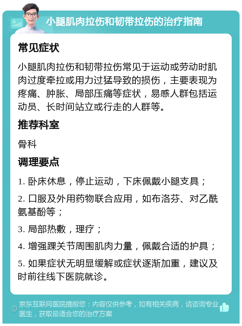 小腿肌肉拉伤和韧带拉伤的治疗指南 常见症状 小腿肌肉拉伤和韧带拉伤常见于运动或劳动时肌肉过度牵拉或用力过猛导致的损伤，主要表现为疼痛、肿胀、局部压痛等症状，易感人群包括运动员、长时间站立或行走的人群等。 推荐科室 骨科 调理要点 1. 卧床休息，停止运动，下床佩戴小腿支具； 2. 口服及外用药物联合应用，如布洛芬、对乙酰氨基酚等； 3. 局部热敷，理疗； 4. 增强踝关节周围肌肉力量，佩戴合适的护具； 5. 如果症状无明显缓解或症状逐渐加重，建议及时前往线下医院就诊。