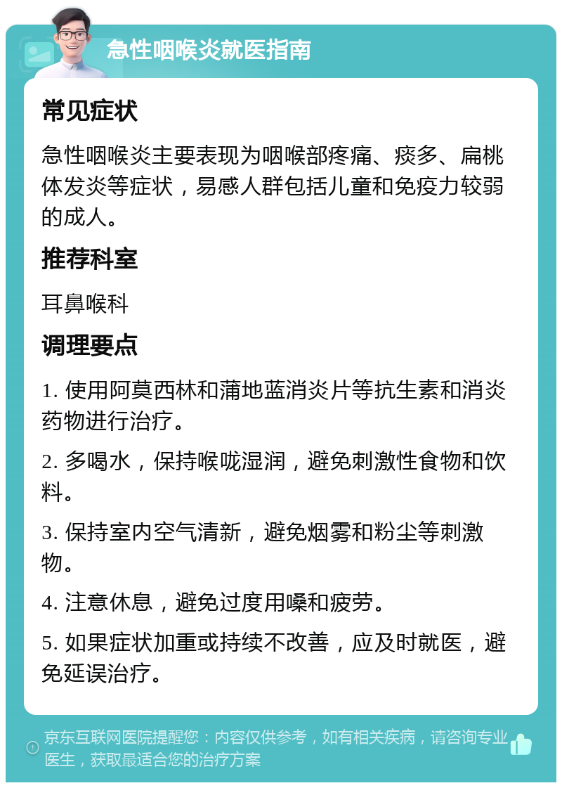 急性咽喉炎就医指南 常见症状 急性咽喉炎主要表现为咽喉部疼痛、痰多、扁桃体发炎等症状，易感人群包括儿童和免疫力较弱的成人。 推荐科室 耳鼻喉科 调理要点 1. 使用阿莫西林和蒲地蓝消炎片等抗生素和消炎药物进行治疗。 2. 多喝水，保持喉咙湿润，避免刺激性食物和饮料。 3. 保持室内空气清新，避免烟雾和粉尘等刺激物。 4. 注意休息，避免过度用嗓和疲劳。 5. 如果症状加重或持续不改善，应及时就医，避免延误治疗。