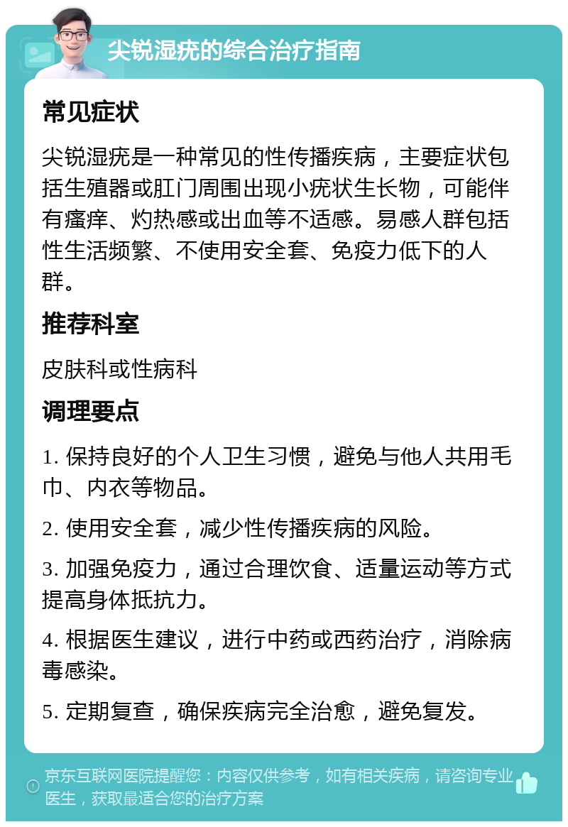 尖锐湿疣的综合治疗指南 常见症状 尖锐湿疣是一种常见的性传播疾病，主要症状包括生殖器或肛门周围出现小疣状生长物，可能伴有瘙痒、灼热感或出血等不适感。易感人群包括性生活频繁、不使用安全套、免疫力低下的人群。 推荐科室 皮肤科或性病科 调理要点 1. 保持良好的个人卫生习惯，避免与他人共用毛巾、内衣等物品。 2. 使用安全套，减少性传播疾病的风险。 3. 加强免疫力，通过合理饮食、适量运动等方式提高身体抵抗力。 4. 根据医生建议，进行中药或西药治疗，消除病毒感染。 5. 定期复查，确保疾病完全治愈，避免复发。