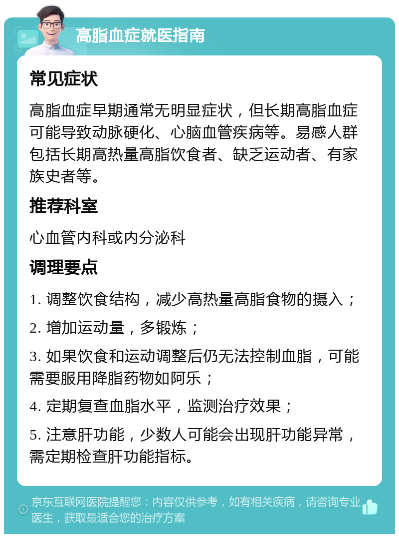 高脂血症就医指南 常见症状 高脂血症早期通常无明显症状，但长期高脂血症可能导致动脉硬化、心脑血管疾病等。易感人群包括长期高热量高脂饮食者、缺乏运动者、有家族史者等。 推荐科室 心血管内科或内分泌科 调理要点 1. 调整饮食结构，减少高热量高脂食物的摄入； 2. 增加运动量，多锻炼； 3. 如果饮食和运动调整后仍无法控制血脂，可能需要服用降脂药物如阿乐； 4. 定期复查血脂水平，监测治疗效果； 5. 注意肝功能，少数人可能会出现肝功能异常，需定期检查肝功能指标。