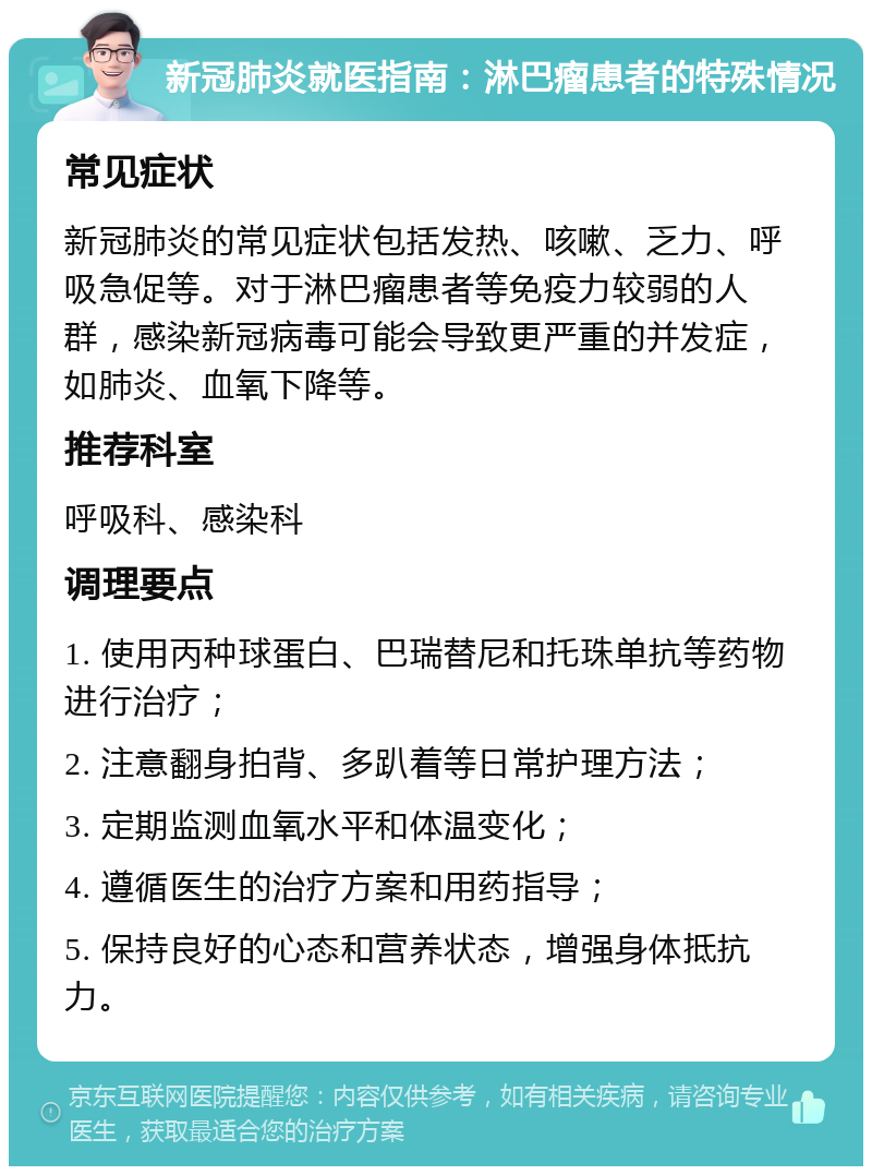 新冠肺炎就医指南：淋巴瘤患者的特殊情况 常见症状 新冠肺炎的常见症状包括发热、咳嗽、乏力、呼吸急促等。对于淋巴瘤患者等免疫力较弱的人群，感染新冠病毒可能会导致更严重的并发症，如肺炎、血氧下降等。 推荐科室 呼吸科、感染科 调理要点 1. 使用丙种球蛋白、巴瑞替尼和托珠单抗等药物进行治疗； 2. 注意翻身拍背、多趴着等日常护理方法； 3. 定期监测血氧水平和体温变化； 4. 遵循医生的治疗方案和用药指导； 5. 保持良好的心态和营养状态，增强身体抵抗力。