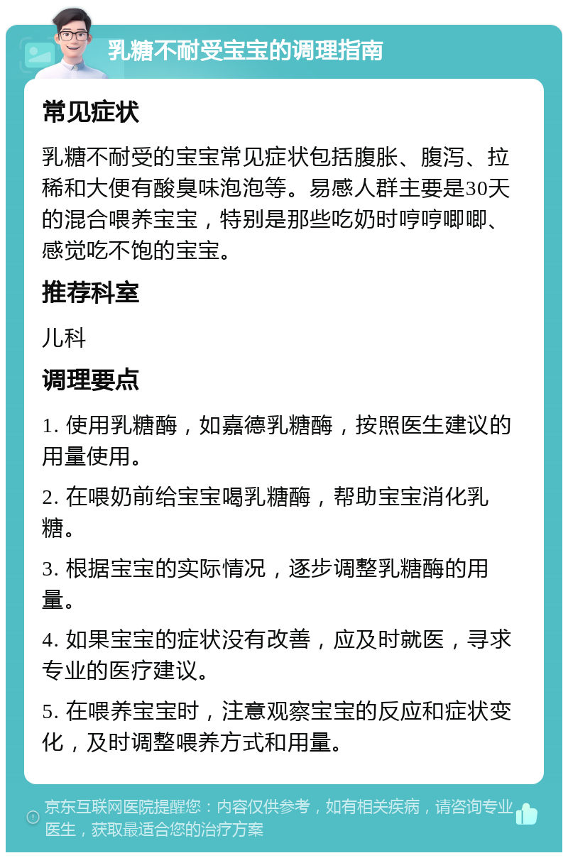 乳糖不耐受宝宝的调理指南 常见症状 乳糖不耐受的宝宝常见症状包括腹胀、腹泻、拉稀和大便有酸臭味泡泡等。易感人群主要是30天的混合喂养宝宝，特别是那些吃奶时哼哼唧唧、感觉吃不饱的宝宝。 推荐科室 儿科 调理要点 1. 使用乳糖酶，如嘉德乳糖酶，按照医生建议的用量使用。 2. 在喂奶前给宝宝喝乳糖酶，帮助宝宝消化乳糖。 3. 根据宝宝的实际情况，逐步调整乳糖酶的用量。 4. 如果宝宝的症状没有改善，应及时就医，寻求专业的医疗建议。 5. 在喂养宝宝时，注意观察宝宝的反应和症状变化，及时调整喂养方式和用量。