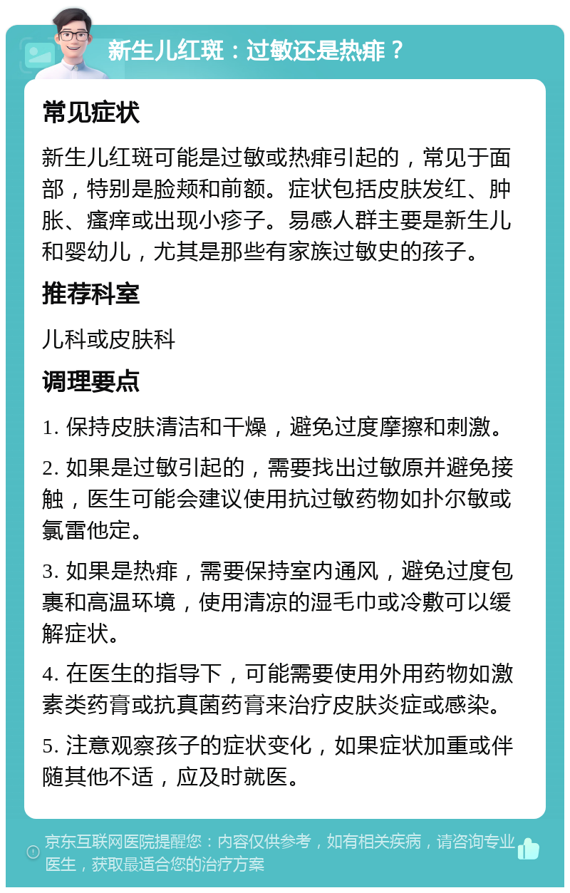 新生儿红斑：过敏还是热痱？ 常见症状 新生儿红斑可能是过敏或热痱引起的，常见于面部，特别是脸颊和前额。症状包括皮肤发红、肿胀、瘙痒或出现小疹子。易感人群主要是新生儿和婴幼儿，尤其是那些有家族过敏史的孩子。 推荐科室 儿科或皮肤科 调理要点 1. 保持皮肤清洁和干燥，避免过度摩擦和刺激。 2. 如果是过敏引起的，需要找出过敏原并避免接触，医生可能会建议使用抗过敏药物如扑尔敏或氯雷他定。 3. 如果是热痱，需要保持室内通风，避免过度包裹和高温环境，使用清凉的湿毛巾或冷敷可以缓解症状。 4. 在医生的指导下，可能需要使用外用药物如激素类药膏或抗真菌药膏来治疗皮肤炎症或感染。 5. 注意观察孩子的症状变化，如果症状加重或伴随其他不适，应及时就医。