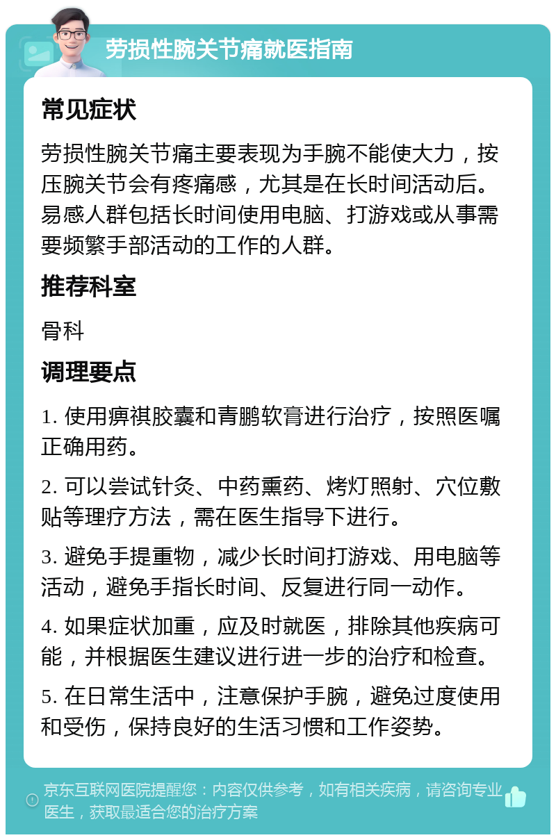 劳损性腕关节痛就医指南 常见症状 劳损性腕关节痛主要表现为手腕不能使大力，按压腕关节会有疼痛感，尤其是在长时间活动后。易感人群包括长时间使用电脑、打游戏或从事需要频繁手部活动的工作的人群。 推荐科室 骨科 调理要点 1. 使用痹祺胶囊和青鹏软膏进行治疗，按照医嘱正确用药。 2. 可以尝试针灸、中药熏药、烤灯照射、穴位敷贴等理疗方法，需在医生指导下进行。 3. 避免手提重物，减少长时间打游戏、用电脑等活动，避免手指长时间、反复进行同一动作。 4. 如果症状加重，应及时就医，排除其他疾病可能，并根据医生建议进行进一步的治疗和检查。 5. 在日常生活中，注意保护手腕，避免过度使用和受伤，保持良好的生活习惯和工作姿势。