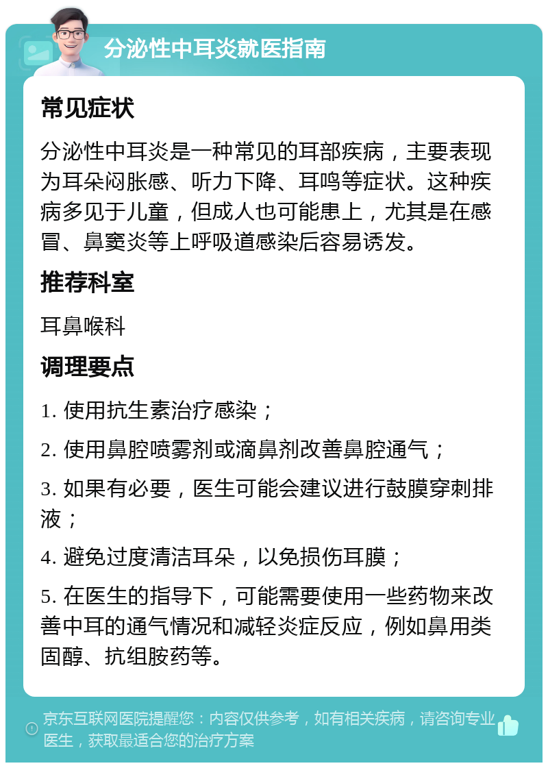 分泌性中耳炎就医指南 常见症状 分泌性中耳炎是一种常见的耳部疾病，主要表现为耳朵闷胀感、听力下降、耳鸣等症状。这种疾病多见于儿童，但成人也可能患上，尤其是在感冒、鼻窦炎等上呼吸道感染后容易诱发。 推荐科室 耳鼻喉科 调理要点 1. 使用抗生素治疗感染； 2. 使用鼻腔喷雾剂或滴鼻剂改善鼻腔通气； 3. 如果有必要，医生可能会建议进行鼓膜穿刺排液； 4. 避免过度清洁耳朵，以免损伤耳膜； 5. 在医生的指导下，可能需要使用一些药物来改善中耳的通气情况和减轻炎症反应，例如鼻用类固醇、抗组胺药等。