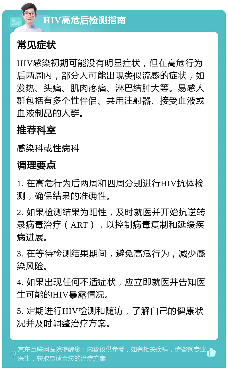 HIV高危后检测指南 常见症状 HIV感染初期可能没有明显症状，但在高危行为后两周内，部分人可能出现类似流感的症状，如发热、头痛、肌肉疼痛、淋巴结肿大等。易感人群包括有多个性伴侣、共用注射器、接受血液或血液制品的人群。 推荐科室 感染科或性病科 调理要点 1. 在高危行为后两周和四周分别进行HIV抗体检测，确保结果的准确性。 2. 如果检测结果为阳性，及时就医并开始抗逆转录病毒治疗（ART），以控制病毒复制和延缓疾病进展。 3. 在等待检测结果期间，避免高危行为，减少感染风险。 4. 如果出现任何不适症状，应立即就医并告知医生可能的HIV暴露情况。 5. 定期进行HIV检测和随访，了解自己的健康状况并及时调整治疗方案。