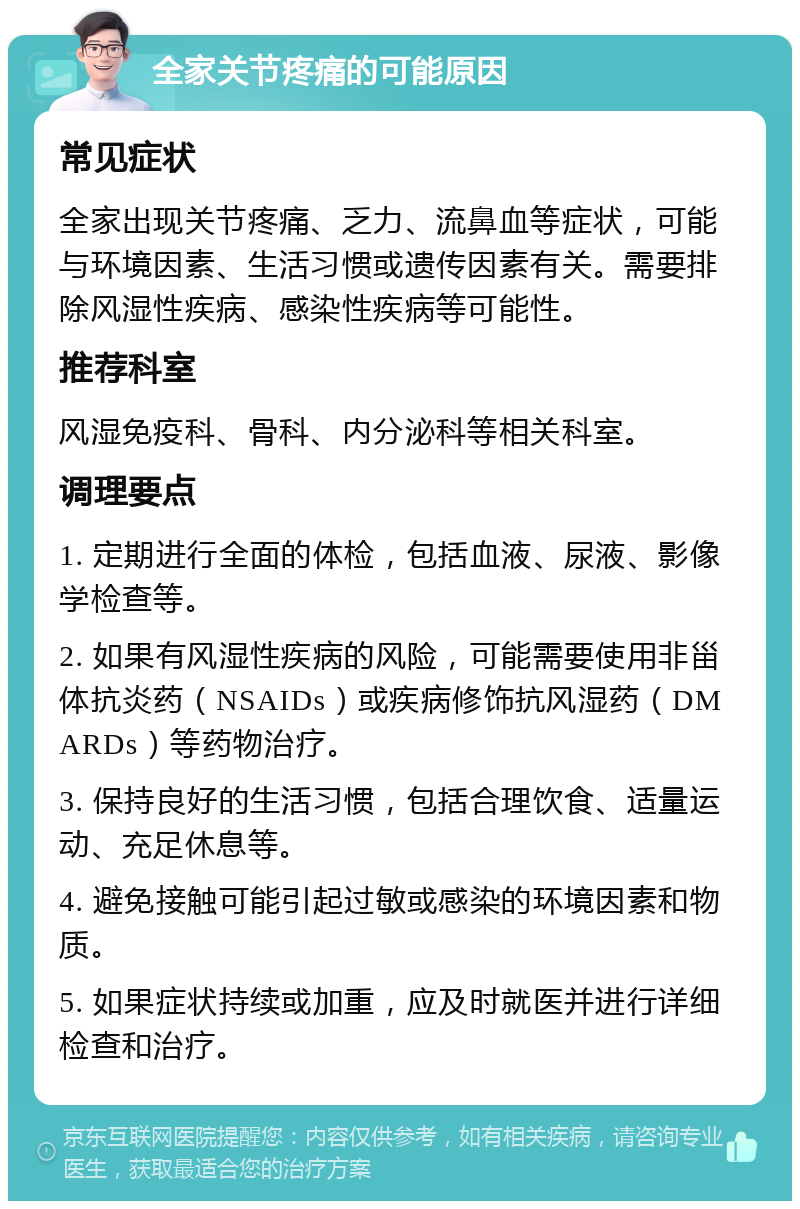 全家关节疼痛的可能原因 常见症状 全家出现关节疼痛、乏力、流鼻血等症状，可能与环境因素、生活习惯或遗传因素有关。需要排除风湿性疾病、感染性疾病等可能性。 推荐科室 风湿免疫科、骨科、内分泌科等相关科室。 调理要点 1. 定期进行全面的体检，包括血液、尿液、影像学检查等。 2. 如果有风湿性疾病的风险，可能需要使用非甾体抗炎药（NSAIDs）或疾病修饰抗风湿药（DMARDs）等药物治疗。 3. 保持良好的生活习惯，包括合理饮食、适量运动、充足休息等。 4. 避免接触可能引起过敏或感染的环境因素和物质。 5. 如果症状持续或加重，应及时就医并进行详细检查和治疗。