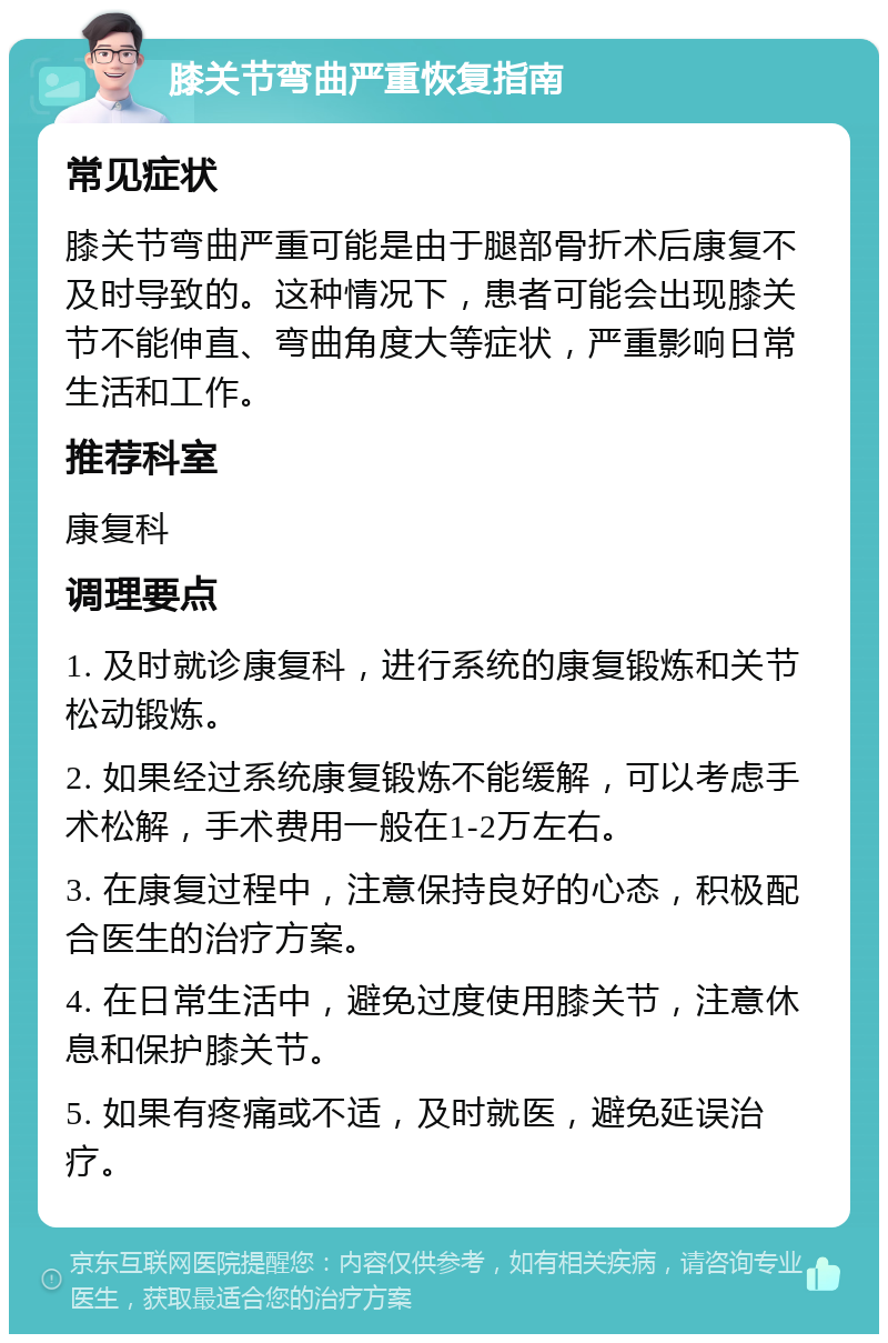 膝关节弯曲严重恢复指南 常见症状 膝关节弯曲严重可能是由于腿部骨折术后康复不及时导致的。这种情况下，患者可能会出现膝关节不能伸直、弯曲角度大等症状，严重影响日常生活和工作。 推荐科室 康复科 调理要点 1. 及时就诊康复科，进行系统的康复锻炼和关节松动锻炼。 2. 如果经过系统康复锻炼不能缓解，可以考虑手术松解，手术费用一般在1-2万左右。 3. 在康复过程中，注意保持良好的心态，积极配合医生的治疗方案。 4. 在日常生活中，避免过度使用膝关节，注意休息和保护膝关节。 5. 如果有疼痛或不适，及时就医，避免延误治疗。