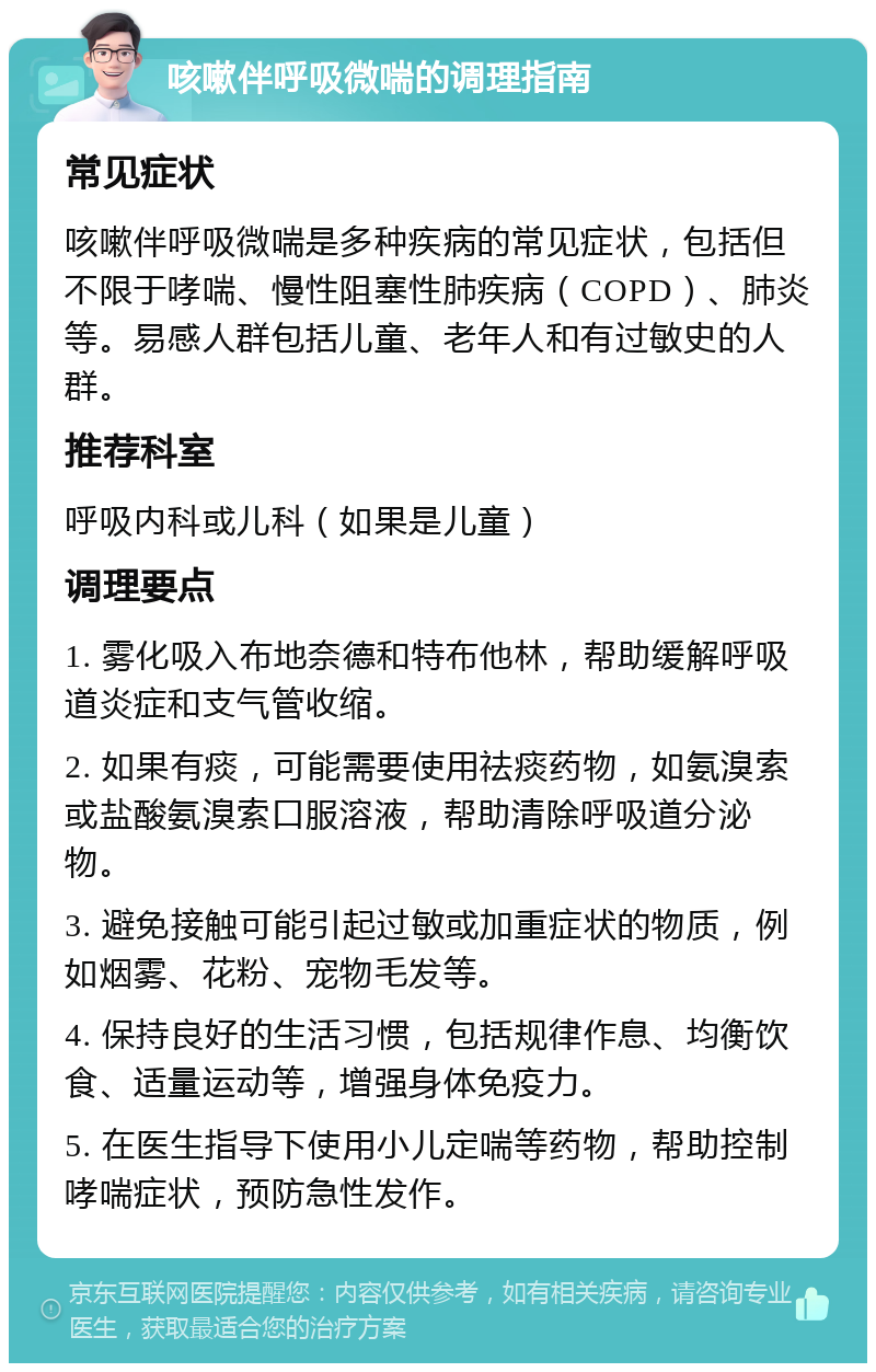 咳嗽伴呼吸微喘的调理指南 常见症状 咳嗽伴呼吸微喘是多种疾病的常见症状，包括但不限于哮喘、慢性阻塞性肺疾病（COPD）、肺炎等。易感人群包括儿童、老年人和有过敏史的人群。 推荐科室 呼吸内科或儿科（如果是儿童） 调理要点 1. 雾化吸入布地奈德和特布他林，帮助缓解呼吸道炎症和支气管收缩。 2. 如果有痰，可能需要使用祛痰药物，如氨溴索或盐酸氨溴索口服溶液，帮助清除呼吸道分泌物。 3. 避免接触可能引起过敏或加重症状的物质，例如烟雾、花粉、宠物毛发等。 4. 保持良好的生活习惯，包括规律作息、均衡饮食、适量运动等，增强身体免疫力。 5. 在医生指导下使用小儿定喘等药物，帮助控制哮喘症状，预防急性发作。