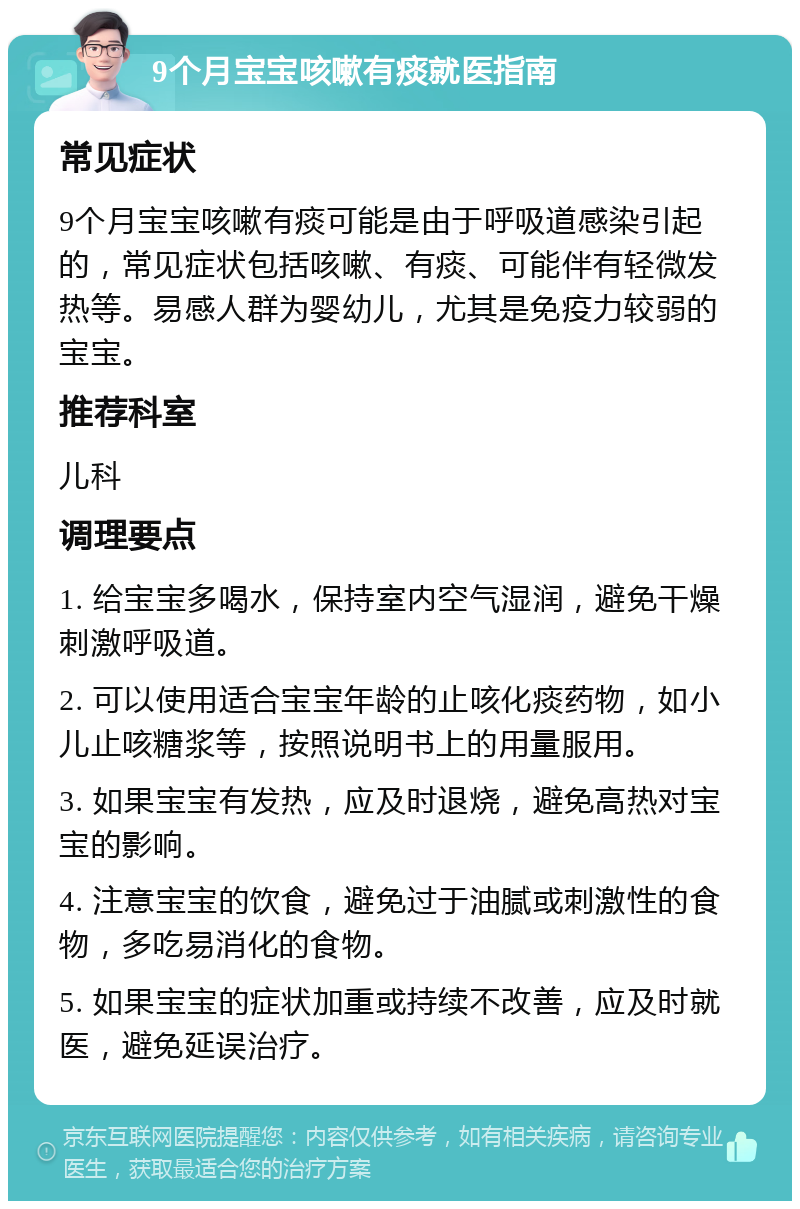 9个月宝宝咳嗽有痰就医指南 常见症状 9个月宝宝咳嗽有痰可能是由于呼吸道感染引起的，常见症状包括咳嗽、有痰、可能伴有轻微发热等。易感人群为婴幼儿，尤其是免疫力较弱的宝宝。 推荐科室 儿科 调理要点 1. 给宝宝多喝水，保持室内空气湿润，避免干燥刺激呼吸道。 2. 可以使用适合宝宝年龄的止咳化痰药物，如小儿止咳糖浆等，按照说明书上的用量服用。 3. 如果宝宝有发热，应及时退烧，避免高热对宝宝的影响。 4. 注意宝宝的饮食，避免过于油腻或刺激性的食物，多吃易消化的食物。 5. 如果宝宝的症状加重或持续不改善，应及时就医，避免延误治疗。