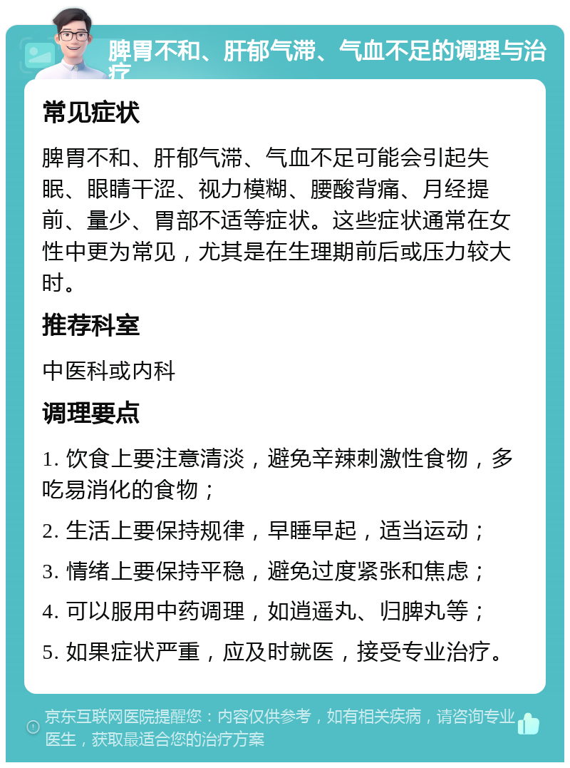 脾胃不和、肝郁气滞、气血不足的调理与治疗 常见症状 脾胃不和、肝郁气滞、气血不足可能会引起失眠、眼睛干涩、视力模糊、腰酸背痛、月经提前、量少、胃部不适等症状。这些症状通常在女性中更为常见，尤其是在生理期前后或压力较大时。 推荐科室 中医科或内科 调理要点 1. 饮食上要注意清淡，避免辛辣刺激性食物，多吃易消化的食物； 2. 生活上要保持规律，早睡早起，适当运动； 3. 情绪上要保持平稳，避免过度紧张和焦虑； 4. 可以服用中药调理，如逍遥丸、归脾丸等； 5. 如果症状严重，应及时就医，接受专业治疗。