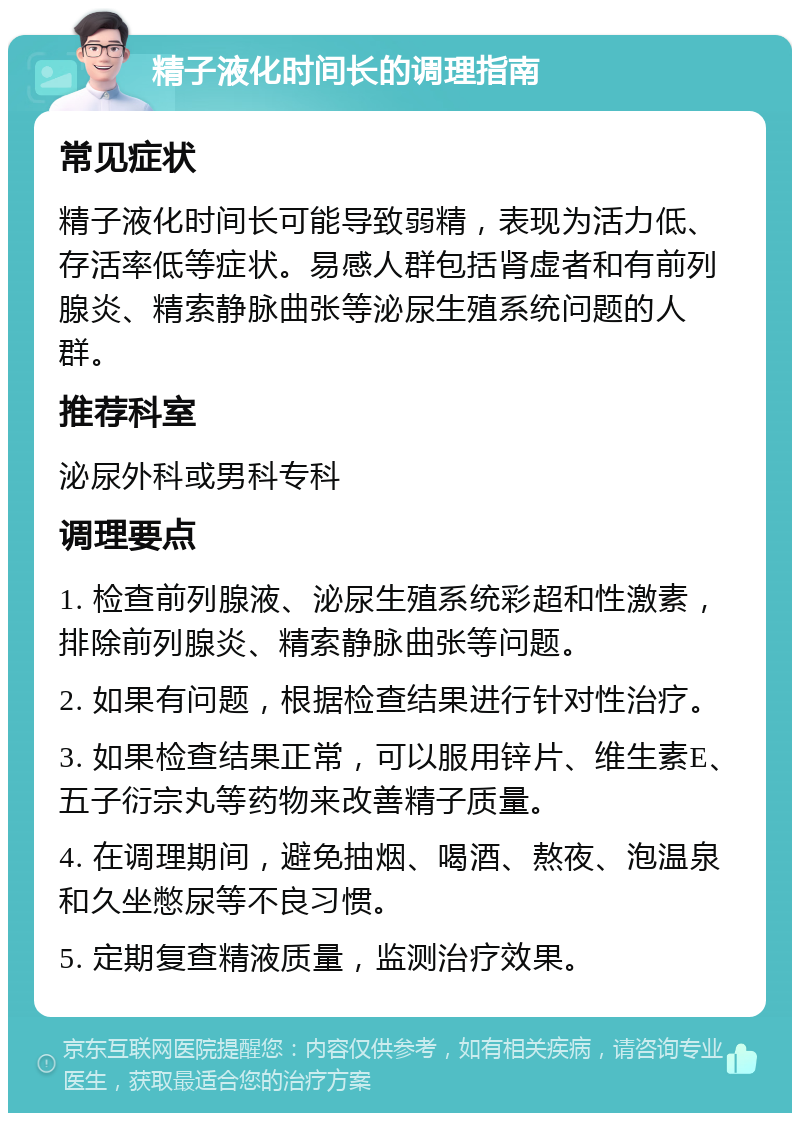 精子液化时间长的调理指南 常见症状 精子液化时间长可能导致弱精，表现为活力低、存活率低等症状。易感人群包括肾虚者和有前列腺炎、精索静脉曲张等泌尿生殖系统问题的人群。 推荐科室 泌尿外科或男科专科 调理要点 1. 检查前列腺液、泌尿生殖系统彩超和性激素，排除前列腺炎、精索静脉曲张等问题。 2. 如果有问题，根据检查结果进行针对性治疗。 3. 如果检查结果正常，可以服用锌片、维生素E、五子衍宗丸等药物来改善精子质量。 4. 在调理期间，避免抽烟、喝酒、熬夜、泡温泉和久坐憋尿等不良习惯。 5. 定期复查精液质量，监测治疗效果。