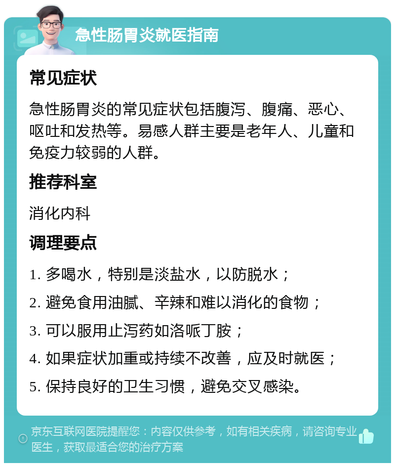 急性肠胃炎就医指南 常见症状 急性肠胃炎的常见症状包括腹泻、腹痛、恶心、呕吐和发热等。易感人群主要是老年人、儿童和免疫力较弱的人群。 推荐科室 消化内科 调理要点 1. 多喝水，特别是淡盐水，以防脱水； 2. 避免食用油腻、辛辣和难以消化的食物； 3. 可以服用止泻药如洛哌丁胺； 4. 如果症状加重或持续不改善，应及时就医； 5. 保持良好的卫生习惯，避免交叉感染。