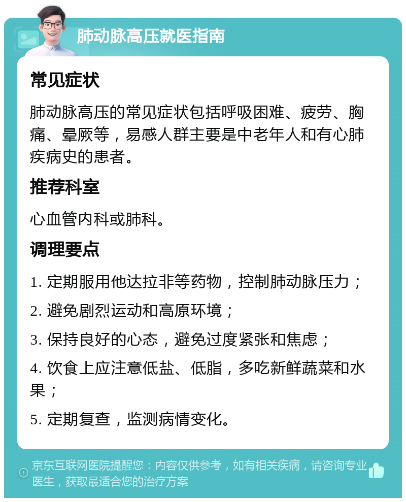 肺动脉高压就医指南 常见症状 肺动脉高压的常见症状包括呼吸困难、疲劳、胸痛、晕厥等，易感人群主要是中老年人和有心肺疾病史的患者。 推荐科室 心血管内科或肺科。 调理要点 1. 定期服用他达拉非等药物，控制肺动脉压力； 2. 避免剧烈运动和高原环境； 3. 保持良好的心态，避免过度紧张和焦虑； 4. 饮食上应注意低盐、低脂，多吃新鲜蔬菜和水果； 5. 定期复查，监测病情变化。