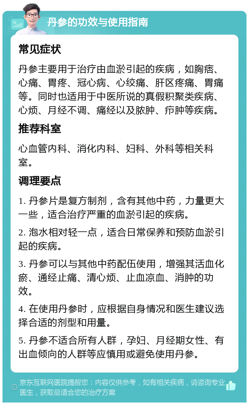 丹参的功效与使用指南 常见症状 丹参主要用于治疗由血淤引起的疾病，如胸痞、心痛、胃疼、冠心病、心绞痛、肝区疼痛、胃痛等。同时也适用于中医所说的真假积聚类疾病、心烦、月经不调、痛经以及脓肿、疖肿等疾病。 推荐科室 心血管内科、消化内科、妇科、外科等相关科室。 调理要点 1. 丹参片是复方制剂，含有其他中药，力量更大一些，适合治疗严重的血淤引起的疾病。 2. 泡水相对轻一点，适合日常保养和预防血淤引起的疾病。 3. 丹参可以与其他中药配伍使用，增强其活血化瘀、通经止痛、清心烦、止血凉血、消肿的功效。 4. 在使用丹参时，应根据自身情况和医生建议选择合适的剂型和用量。 5. 丹参不适合所有人群，孕妇、月经期女性、有出血倾向的人群等应慎用或避免使用丹参。