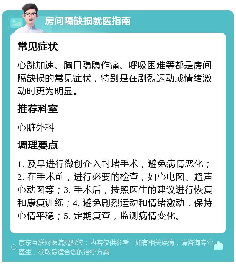 房间隔缺损就医指南 常见症状 心跳加速、胸口隐隐作痛、呼吸困难等都是房间隔缺损的常见症状，特别是在剧烈运动或情绪激动时更为明显。 推荐科室 心脏外科 调理要点 1. 及早进行微创介入封堵手术，避免病情恶化；2. 在手术前，进行必要的检查，如心电图、超声心动图等；3. 手术后，按照医生的建议进行恢复和康复训练；4. 避免剧烈运动和情绪激动，保持心情平稳；5. 定期复查，监测病情变化。