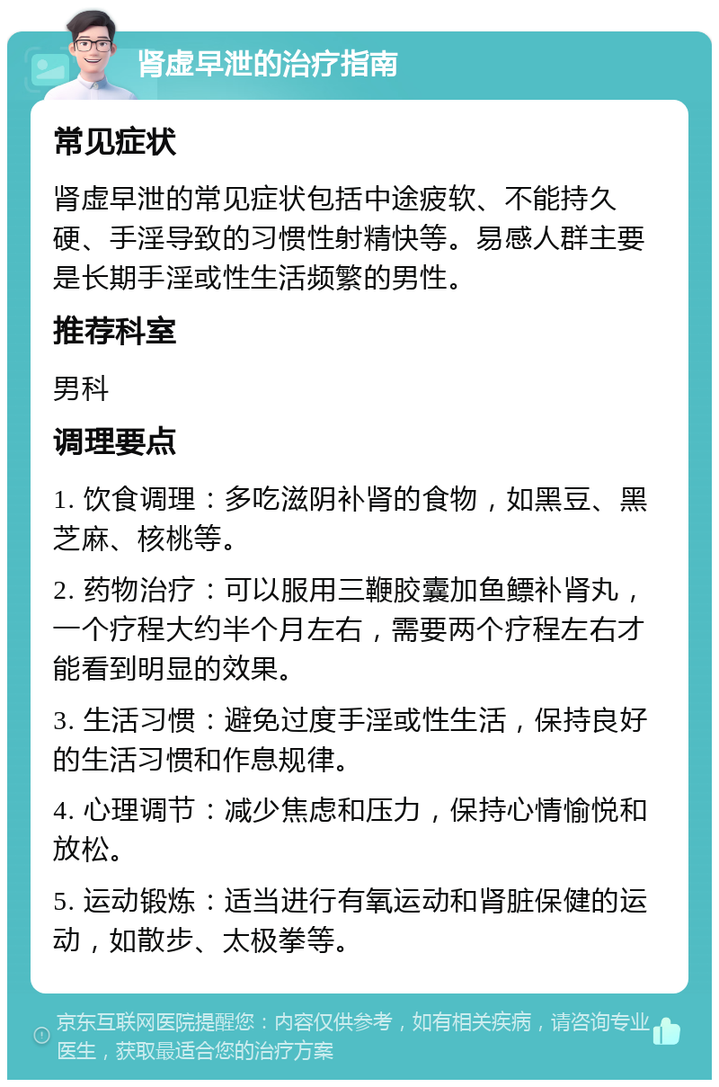 肾虚早泄的治疗指南 常见症状 肾虚早泄的常见症状包括中途疲软、不能持久硬、手淫导致的习惯性射精快等。易感人群主要是长期手淫或性生活频繁的男性。 推荐科室 男科 调理要点 1. 饮食调理：多吃滋阴补肾的食物，如黑豆、黑芝麻、核桃等。 2. 药物治疗：可以服用三鞭胶囊加鱼鳔补肾丸，一个疗程大约半个月左右，需要两个疗程左右才能看到明显的效果。 3. 生活习惯：避免过度手淫或性生活，保持良好的生活习惯和作息规律。 4. 心理调节：减少焦虑和压力，保持心情愉悦和放松。 5. 运动锻炼：适当进行有氧运动和肾脏保健的运动，如散步、太极拳等。