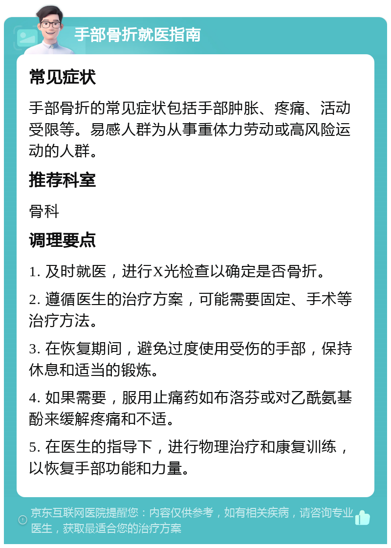 手部骨折就医指南 常见症状 手部骨折的常见症状包括手部肿胀、疼痛、活动受限等。易感人群为从事重体力劳动或高风险运动的人群。 推荐科室 骨科 调理要点 1. 及时就医，进行X光检查以确定是否骨折。 2. 遵循医生的治疗方案，可能需要固定、手术等治疗方法。 3. 在恢复期间，避免过度使用受伤的手部，保持休息和适当的锻炼。 4. 如果需要，服用止痛药如布洛芬或对乙酰氨基酚来缓解疼痛和不适。 5. 在医生的指导下，进行物理治疗和康复训练，以恢复手部功能和力量。