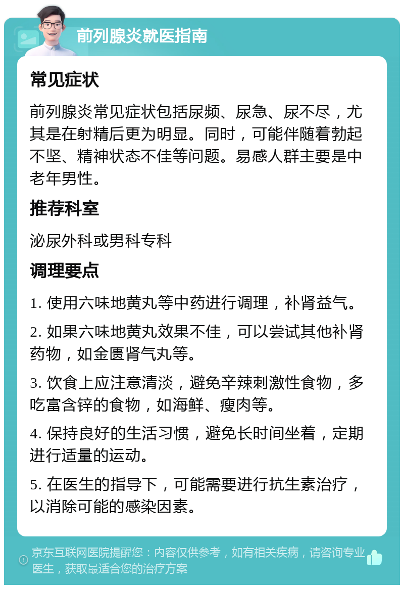 前列腺炎就医指南 常见症状 前列腺炎常见症状包括尿频、尿急、尿不尽，尤其是在射精后更为明显。同时，可能伴随着勃起不坚、精神状态不佳等问题。易感人群主要是中老年男性。 推荐科室 泌尿外科或男科专科 调理要点 1. 使用六味地黄丸等中药进行调理，补肾益气。 2. 如果六味地黄丸效果不佳，可以尝试其他补肾药物，如金匮肾气丸等。 3. 饮食上应注意清淡，避免辛辣刺激性食物，多吃富含锌的食物，如海鲜、瘦肉等。 4. 保持良好的生活习惯，避免长时间坐着，定期进行适量的运动。 5. 在医生的指导下，可能需要进行抗生素治疗，以消除可能的感染因素。